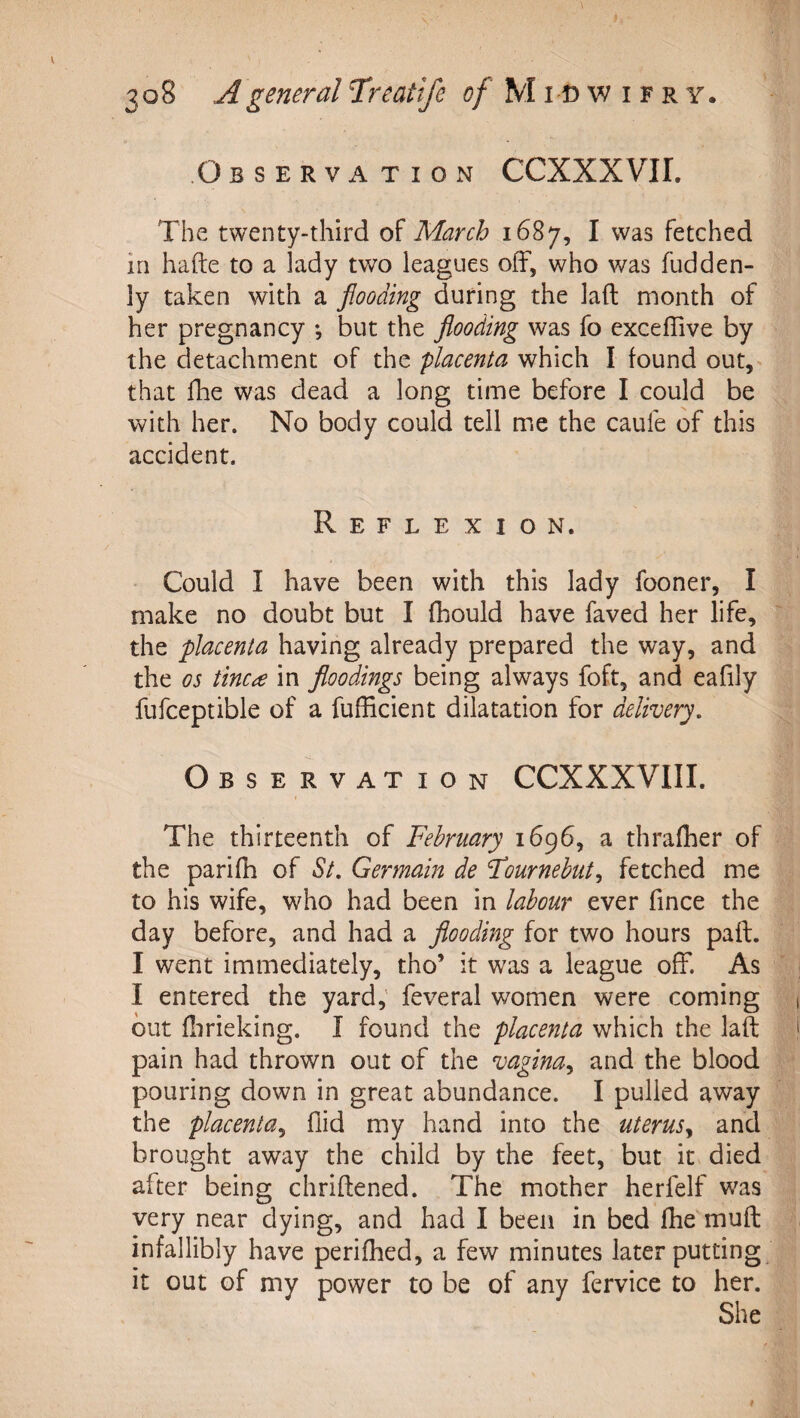 Observation CCXXXVII. The twenty-third of March 1687, I was fetched in hafte to a lady two leagues olF, who was fudden- ly taken with a flooding during the laft month of her pregnancy *, but the flooding was fo exceffive by the detachment of the placenta which I found out, that file was dead a long time before I could be with her. No body could tell me the caufe of this accident. Reflexion. Could I have been with this lady fooner, I make no doubt but I fhould have faved her life, the placenta having already prepared the way, and the os tinea in floodings being always foft, and eafily fufceptible of a fufficient dilatation for delivery. Observation CCXXXVIII. The thirteenth of February 1696, a thrafher of the parifh of St, Germain de Fournehut^ fetched me to his wife, who had been in labour ever fince the day before, and had a flooding for two hours pail. I went immediately, tho’ it was a league off. As I entered the yard,' feveral women were coming but flirieking. I found the placenta which the laft pain had thrown out of the vagina,^ and the blood pouring down in great abundance. I pulled away the placenta^ Aid my hand into the uterus^ and brought away the child by the feet, but it died after being chriftened. The mother herfelf was very near dying, and had I been in bed fhe muft infallibly have perifhed, a few minutes later putting it out of my power to be of any fervice to her. She