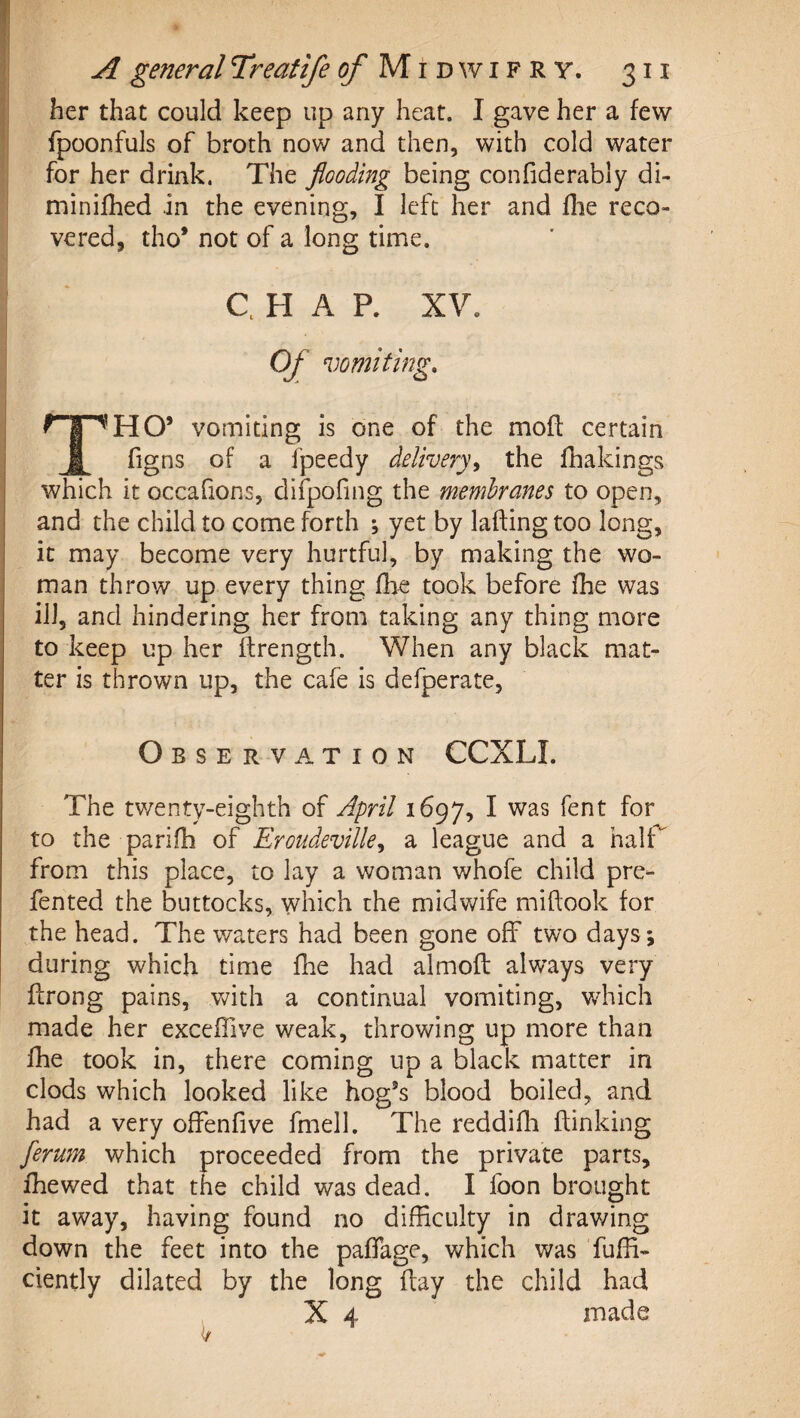 her that could keep up any heat. I gave her a few fpoonfuls of broth now and then, with cold water for her drink. The flooding being confiderably di- minifhed in the evening, I left her and flie reco¬ vered, tho* not of a long time. C. H A P. XV. Of vomiting. ^HO’ vomiting is one of the moff certain fi figns of a fpeedy delivery^ the fhakings which it occafions, difpofing the membranes to open, and the child to come forth ; yet by lading too long, it may become very hurtful, by making the wo¬ man throw up every thing fhe topk before fhe was ill, and hindering her from taking any thing more to keep up her ftrength. When any black mat¬ ter is thrown up, the cafe is defperate, Observation CCXLI. The tv/enty-eighth of April 1697, I was fent for to the parifh of Eroiideville^ a league and a halT from this place, to lay a woman v/hofe child pre- fented the buttocks, which the midwife midook for the head. The waters had been gone off two days; during which time die had almod always very drong pains, Vv^ith a continual vomiting, which made her excefiive weak, throwing up more than die took in, there coming up a black matter in clods which looked like hog’s blood boiled, and had a very ofFenfive fmell. The reddidi dinking ferum which proceeded from the private parts, diewed that the child was dead. I foon brought it away, having found no difficulty in drawing down the feet into the padage, which was fuffi- ciently dilated by the long day the child had X 4 made