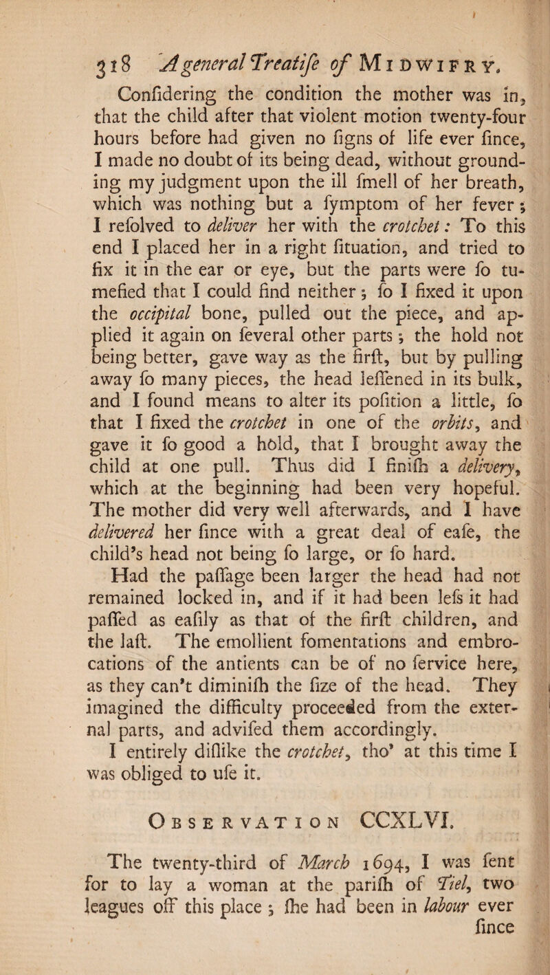 Confidering the condition the mother was in,j that the child after that violent motion twenty-four hours before had given no figns of life ever fince, I made no doubt of its being dead, without ground¬ ing my judgment upon the ill fmell of her breath, which was nothing but a fymptom of her fever; I refolved to deliver her with the crotchet: To this end I placed her in a right fituadon, and tried to fix it in the ear or eye, but the parts were fo tu¬ mefied that I could find neither; fo I fixed it upon the occipital bone, pulled out the piece, and ap¬ plied it again on feveral other parts *, the hold not being better, gave way as the firft, but by pulling away fo many pieces, the head lefTened in its bulk, and I found means to alter its pofition a little, fo that I fixed the crotchet in one of the orbits^ and' gave it fo good a hold, that I brought away the child at one pull. Thus did I finifb a delivery^ which at the beginning had been very hopeful. The mother did very well afterwards, and 1 have delivered her fince with a great deal of eafe, the child’s head not being fo large, or fo hard. Had the paflfage been larger the head had not remained locked in, and if it had been lefs it had paffed as eafily as that of the firft children, and the laft. The emollient fomentations and embro¬ cations of the antients can be of no fervice here, as they can’t diminifh the fize of the head. They imagined the difficulty proceeded from the exter¬ nal parts, and advifed them accordingly. I entirely diflike the crotchety tho’ at this time I was obliged to ufe it. Observation CCXLVI. The twenty-third of March 1694, I was fent for to lay a woman at the parifh of ^iel^ two leagues olF this place s fhe had been in labour ever fince