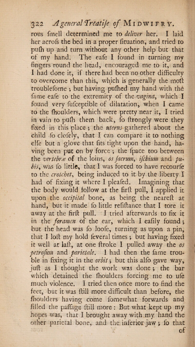 rolls fmell determined me to deliver her. I laid her acrols the bed in a proper fituation, and tried to pnih up and turn without any other help but that of my hand. The eafe I found in turning my fingers round the head, encouraged me to it, and I had done it, if there had been no other difficulty to overcome than this, whjch is generally the molt troublefome ; but having puffied my hand with the fame eafe to the extremity of xho, vagina^ which I found very fufceptible of dilatation, when I came to the fh'oulders, which were pretty near it, I tried in vain to puffi them back, fo ftrongly were they fixed in this place ; the uterus gathered about the child fo clofely, that I can compare it to nothing elie but a glove that fits tight upon the hand, ha¬ ving been put on by force ; the fpace too between the vertebra of the loins, os facrum^ ifehium and pu- hisy was fo little, that I was forced to have recourfe to the crotchety being induced to it by the liberty I had of fixing it where I pleafed. Imagining that the body would follow at the firlt pull, I applied it upon the occipital bone, as being the neareft at hand, but it made fo little refiftance that I tore it away at the firfi: pull. I tried afterwards to fix it in the foramen of the ear, which I eafily found; but the head was fo loofe, turning as upon a pin, that I loft my hold feveral times; but having fixed it well at laft, at one ftroke I pulled away the os petrofum and parietak, 1 had then the fame trou¬ ble in fixing it in the orbit; but this alfo gave way, juft as I thought the work was done ; the bar which detained the ffioulders forcing me to ufe much violence. I tried then once more to find the feet, but it was ftill more difficult than before, the ffioulders having come fomewhat forwards and filled the paftage ftill more : But what kept up my hopes was, that I brought away with my hand the other parietal bone, and the inferior jaw j fo that of