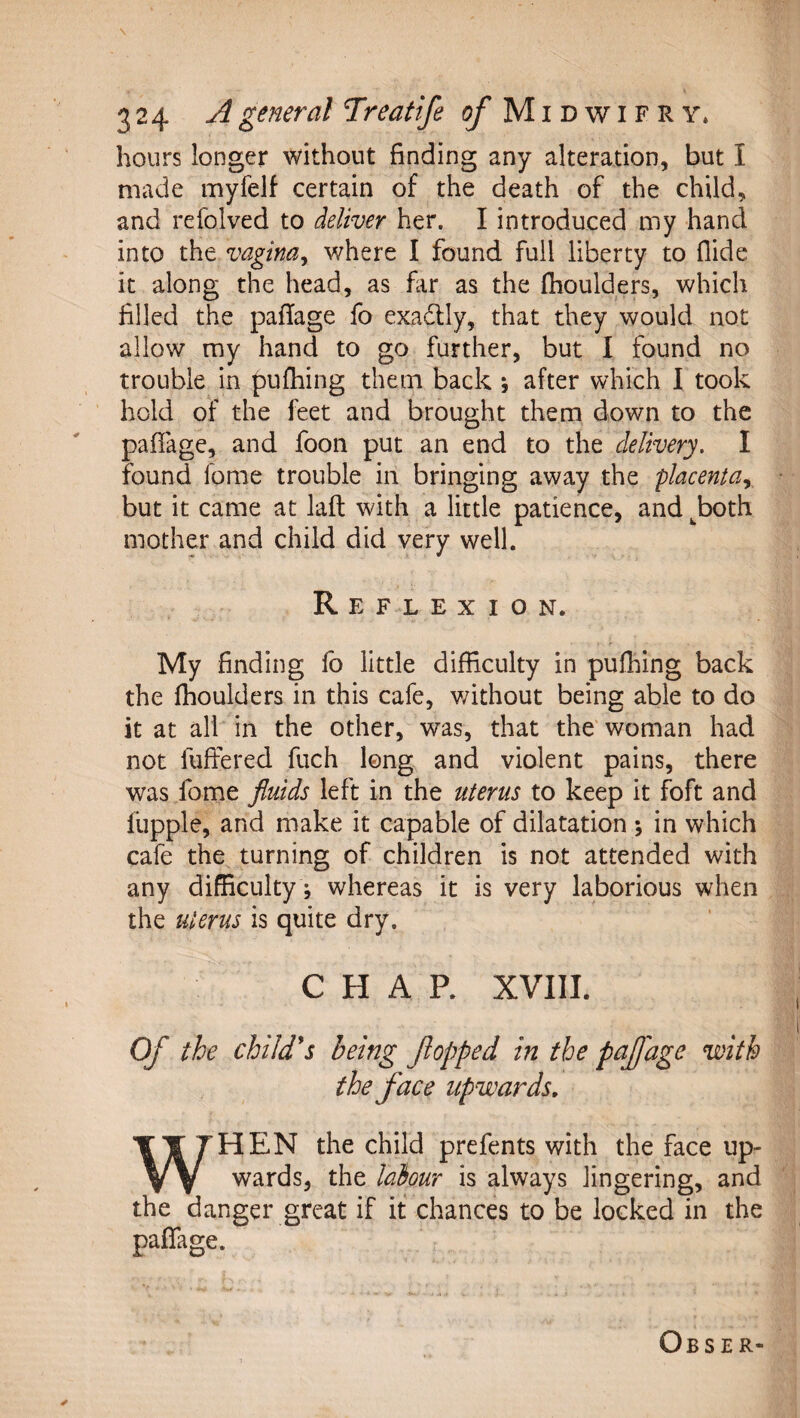 \ 324 A general Treatife i^Midwifry* hours longer without finding any alteration, but I made myfelf certain of the death of the child, and refolved to deliver her. I introduced my hand into the vagina^ where I found full liberty to Aide it along the head, as fir as the fhoulders, which filed the paflage fo exadlly, that they would not allow my hand to go further, but I found no trouble in puffing them back ; after which I took hold of the feet and brought them down to the paffage, and foon put an end to the delivery. I found fome trouble in bringing away the placenta., but it came at laft with a little patience, and ^both mother and child did very well. Reflexion. My finding lb little difficulty in puffing back the fhoulders in this cafe, v/ithout being able to do it at all in the other, was, that the'woman had not fufiered fuch long and violent pains, there was fome fluids left in the uterus to keep it foft and fupple, and make it capable of dilatation ; in which cafe the turning of children is not attended with any difficulty; whereas it is very laborious when the uterus is quite dry. CHAP. XVIII. Of the child*s being fopped in the pajjage with the face upwards, WHEN the child prefents with the face up¬ wards, the labour is always lingering, and the danger great if it chances to be locked in the paffage. Obser-