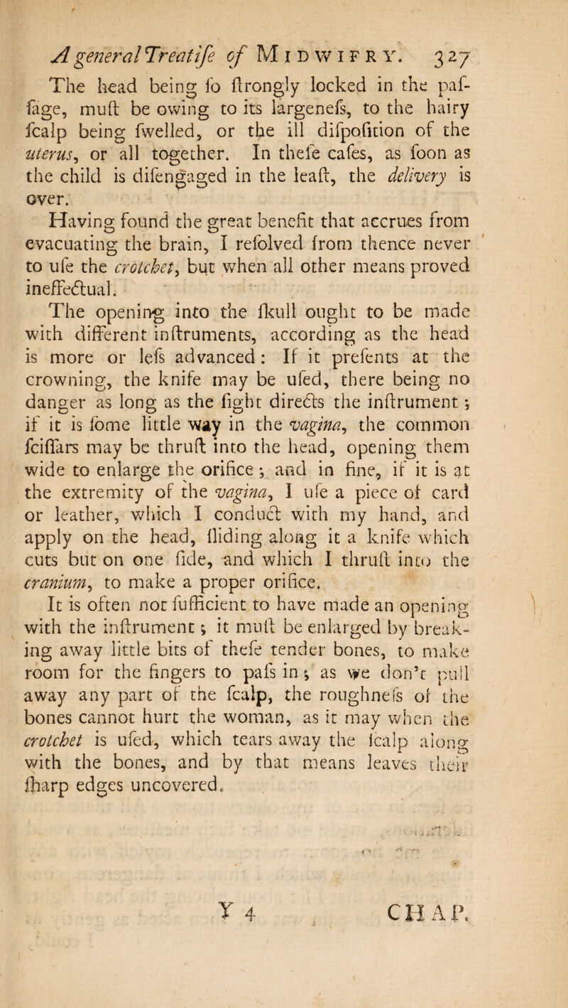 The head being fo ftrongly locked in the paf- fage, muft be owing to its largenefs, to the hairy fcalp being fwelled, or the ill dirpofition of the uterus^ or all together. In thefe cafes, as foon as the child is difengaged in the lead, the delivery is over. Having found the great benefit that accrues from evacuating the brain, I refolved from thence never to ufe the crotchety but when all other means proved inefFe61:ual. The opening into the flcull ought to be made with different inftruments, according as the head is more or lefs advanced: If it prefents at the crowning, the knife may be ufed, there bei ng no danger as long as the fight diredls the inftrument; if it is Ibme little way in the vagina^ the common feiffars may be thruft into the head, opening them wide to enlarge the orifice •, and in fine, if it is at the extremity of the vagina^ I ufe a piece of card or leather, which I conducf with rny hand, and apply on the head. Hiding along it a knife which cuts but on one fide, and which I thruft into the cranium^ to make a proper orifice. It is often not fuflicient to have made an opening with the inftrument; it muff be enlarged by break¬ ing away little bits of thefe tender bones, to make room for the fingers to pals in; as we don’t pull away any part of the fcalp, the roughnefs of the bones cannot hurt the woman, as it may when the crotchet is ufed, which tears away the fcalp along with the bones, and by that means leaves their fharp edges uncovered. CI I A l\