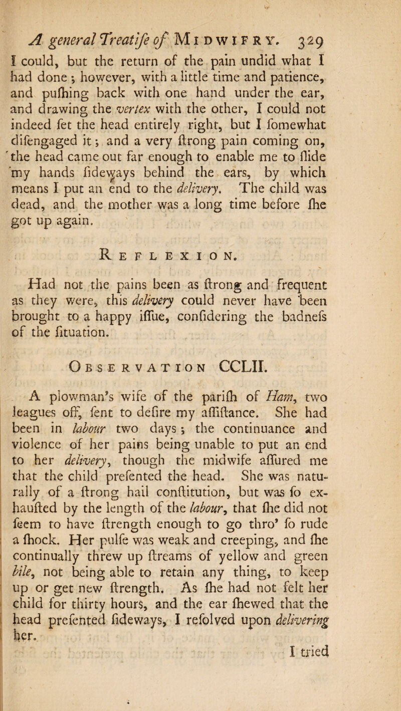 i could, but the return of the pain undid what I had done •, however, with a little time and patience, and pulhing back with one hand under the ear, and drawing the njertex with the other, I could not indeed fet the head entirely right, but I fomewhat difengaged it; and a very itrong pain coming on, 'the head came out far enough to enable me to Hide my hands fide\^ays behind the ears, by which means I put an end to the delivery. The child was dead, and the mother was a long time before fhe got up again. Reflexion. Had not the pains been as ftrong and frequent as they were, this delivery could never have been brought to a happy iflue, confidering the badnefs of the fituation. Obse rvation CCLII. A plov/man’s wife of the pariili of Ham^ two leagues off, fent to defire my afliftance. She had been in labour two days; the continuance and violence of her pains being unable to put an end to her delivery,, though the midwife aflured me that the child prefented the head. She was natu¬ rally of a ftrong hail conftitution, but was fo ex- haufted by the length of the labourthat (lie did not feem to have ftrength enough to go thro’ fo rude a Ihock. Her pulfe was weak and creeping, and fhe continually threw up dreams of yellow and green hile,^ not being able to retain any thing, to keep up or get new ftrength. As fhe had not felt her child for thirty hours, and the ear fhewed that the head prefented fideways, I refolved upon delivering her. I tried