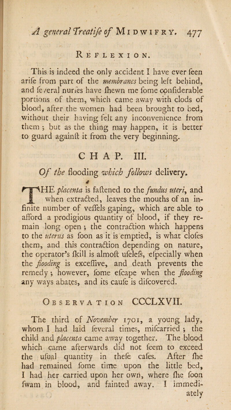 Reflexion. This is indeed the only accident I have ever feen arife from part of the membranes being left behind, and feveral nurfes have fhewn me fome c^nfiderable portions of them, which came away with clods of blood, after the women had been brought to bed, without their having felt any inconvenience from them ; but as the thing may happen, it is better to guard againft it from the very beginning. 'V CHAP. III. Of the flooding which follows delivery* 4 The placenta is fattened to the fundus uteri^ and when extradfed, leaves the mouths of an in¬ finite number of veflels gaping, which are able to afford a prodigious quantity of blood, if they re¬ main long open ; the contraclion which happens to the uterus as foon as it is emptied, is what clofes them, and this contra6lion depending on nature, the operator’s fkill is almoft ufeleis, efpecially when the flooding is exceffive, and death prevents the remedy *, however, fome efcape when the flooding any ways abates, and its caufe is difcovered. Observation CCCLX VII. The third of November 1701, a young lady, whom I had laid feveral times, mifcarried *, the child and placenta came away together. The blood which came afterwards did not feem to exceed the ufual quantity in thefe cafes. After fhe had remained fome time upon the little bed, I had her carried upon her own, where fhe foon fwam in blood, and fainted away. I immedi¬ ately