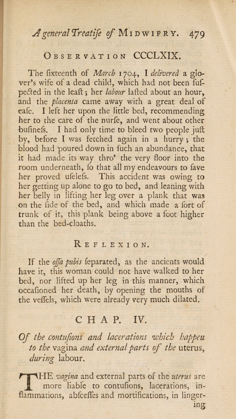 Observation CCCLXIX. The fixteenth of March 1704, I delivered a glo¬ ver’s wife of a dead child, which had not been fuf- peded in the lead:; her labour lafted about an hour, and the placenta came away with a great deal of eafe. I left her upon the little bed, recommending her to the care of the nurfe, and went about other bufinefs. I had only time to bleed two people juil by, before I was fetched again in a hurry •, the blood had poured down in fuch an abundance, that it had made its way thro’ the very floor into the room underneath, fo that all my endeavours to fave her proved ufelefs. This accident was owing to her getting up alone to go to bed, and leaning with her belly in lifting her leg over a plank that was on the fide of the bed, and which made a fort of trunk of it, this plank being above a foot higher than the bed-cloaths. Reflexion. If the ojja pubis feparated, as the ancients would have it, this woman could not have walked to her bed, nor lifted up her leg in this manner, which occafioned her death, by opening the mouths of the veifels, which were already very much dilated. CHAP. IV. Of the contiifions and lacerations which happejz to the vagina and external pat^ts of the uterus, during labour. The vagina and external parts of the uterus are more liable to contufions, lacerations, in¬ flammations, abfcelTes and mortifications, in linger¬ ing