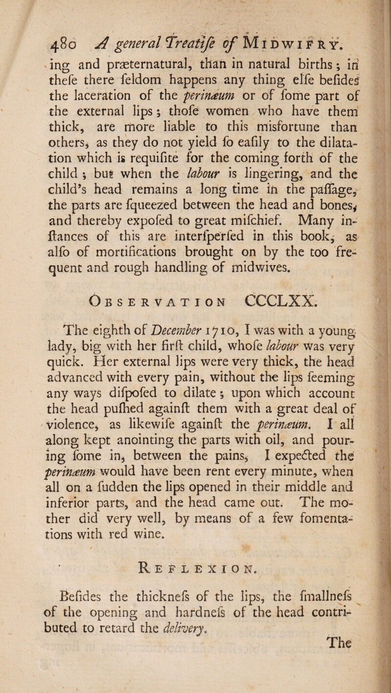 iug and prseternatura], than in natural births; in thefe there feldom happens any thing elfe befidel the laceration of the perineum or of fome part of the external lips thofe women who have them’ thick, are naore liable to this misfortune than othersj as they do not yield fo eafily to the dilata¬ tion which is requifite for the coming forth of the child ; but when the labour is lingering, and the child’s head remains a long time in the paflage^ the parts are fqueezed between the head and bones^ and thereby expofed to great mifchief. Many in- fiances of this are interfperfed in this book,' as alfo of mortifications brought on by the too fre¬ quent and rough handling of midwives. Observation CCCLXX. The eighth of December 1710, I was with a young lady, big with her fir ft child, whofe labour was very quick. Her external lips were very thick, the head advanced with every pain, without the lips feeming any ways difpofed to dilate; upon which account the head pufhed againft them with a great deal of violence^ as likewife againft the perinaum. I all along kept anointing the parts with oil, and pour¬ ing fbme in^ between the pains^ I expedled the perifideum would have been rent every minute, when all on a fudden the lips opened in their middle and inferior parts, and the head came out. The mo¬ ther did very well, by means of a few fomenta¬ tions with red wine. Reflexion. Befides the thicknefs of the lips, the fmallnefs ^ of the opening and hardnefs of the head contri¬ buted to retard the delivery. The