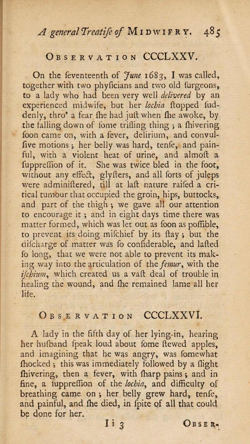 Observation CCCLXXV. ^ On the feventeenth of June 1683, I was called, together with two phyficians and two old furgeons, to a lady who had been very well delivered by an experienced midwife, but her lochia flopped fud- denly, thro’ a fear fhe had jutf when llie awoke, by the falling down of Ibme trifling thing j a fhivering foon came on, with a fever, delirium, and convul- five motions; her belly was hard, tenfe, and pain¬ ful, with a violent heat of urine, and almofl a fuppreffion of it. She was twice bled in the foot^ without any effe6l, glyflers, and all forts of juleps v/ere adminiffered, till at laft nature raifed a cri¬ tical tumour that occupied the groin, hips, buttocks, and part of the thigh *, we gave all our attention to encourage it ; and in eight days time there was matter formed, which was let out as foon as pofllble, to prevent its doing mifchief by its flay •, but the difcharge of ir.attcr was fo confiderable, and lafled fo long, that v;e were not able to prevent its mak¬ ing way into the articulation of iht femur^ with the ijchium^ which created us a vafl deal of trouble in healing the wound, and fhe rernained lame all her life. Observation CCCLXXVL A lady in the fifth day of her lying-in, hearing her hufband fpeak loud about fome ftewed apples, and imagining that fie was angry, was fomewhat fhocked ; this was immediately followed by a flight fhivering, then a fever, with fharp pains; and in fine, a fuppreffion of the lochia^ and difficulty of breathing came on her belly grew hard, tenfe, and painful, and fhe died, in fpite pf all that could be done for her.