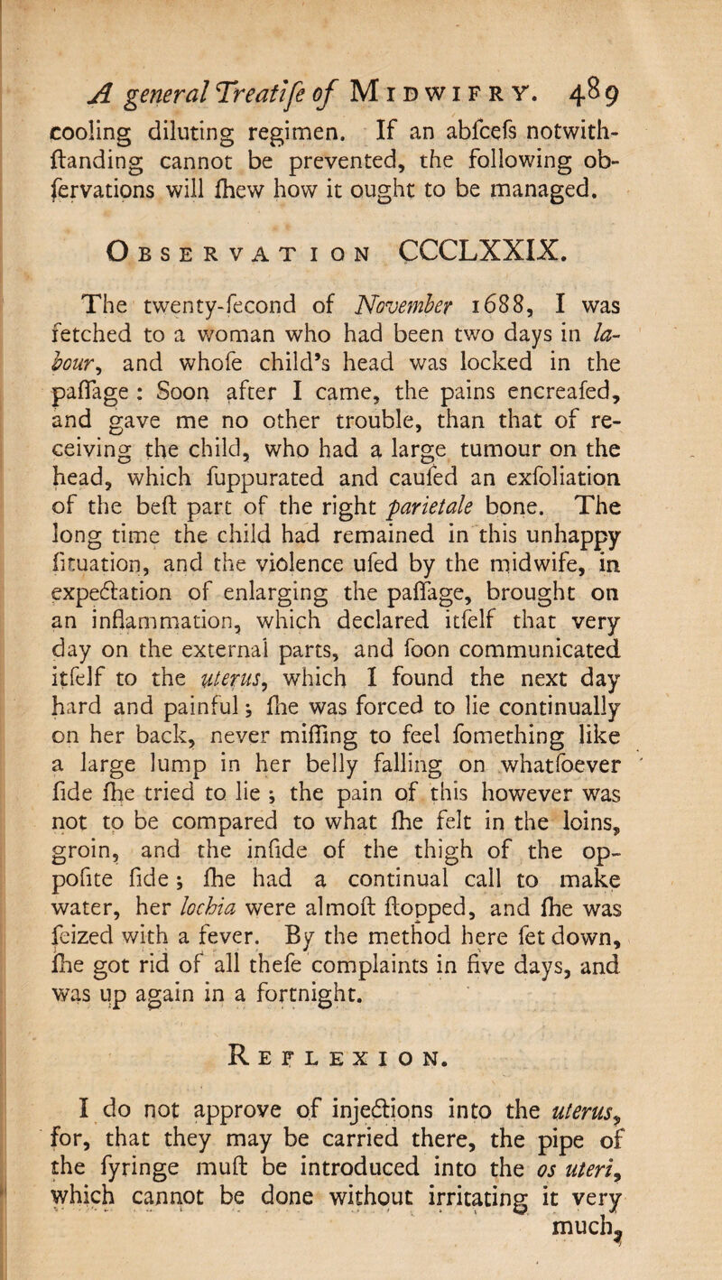 cooling diluting regimen. If an abfcefs notwith- ftanding cannot be prevented, the following ob- fervations will Ihew how it ought to be managed. Observation CCCLXXIX. The twenty-fecond of November 1688, I was fetched to a woman who had been two days in la¬ bour^ and whofe child’s head was locked in the paflage : Soon after I came, the pains encreafed, and gave me no other trouble, than that of re¬ ceiving the child, who had a large tumour on the head, which fuppurated and caufed an exfoliation of the bed: part of the right parietale bone. The long time the child had remained in'this unhappy fituation, and the violence ufed by the midwife, in expedation of enlarging the paffage, brought on an inflammation, which declared itfelf that very day on the external parts, and foon communicated itfelf to the uterus^ which I found the next day hard and painful, flie was forced to lie continually on her back, never miflTing to feel fomething like a large lump in her belly falling on whatfoever ' fide Ihe tried to lie ; the pain of this however was not to be compared to what flie felt in the loins, groin, and the infide of the thigh of the op- pofite fide; fhe had a continual call to make water, her lochia were almoft flopped, and fhe was feized with a fever. By the method here fet down, fhe got rid of all thefe complaints in five days, and was up again in a fortnight. Reflexion. I do not approve of injedlions into the uterus^ for, that they may be carried there, the pipe of the fyringe muft be introduced into the os uteris which cannot be done without irritating it very