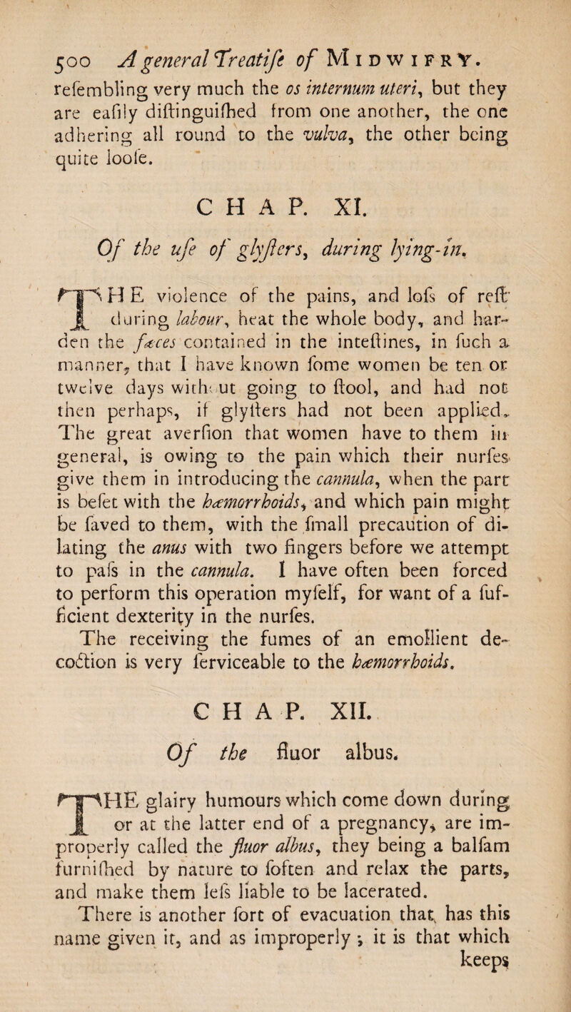 refembling very much the os internum uteri^ but they are eafiiy diftinguifhed from one another, the one adhering all round to the vulva^ the other being quite ioole. CHAP. XI. Of the ufe of ghjlcrs^ during lying-m, ^ H E violence of the pains, and lofs of reft’ during labour^ heat the whole body, and har¬ den the fmes contained in the intehines, in fuch a. manner^ that I have known fome women be ten or twelve days witliv^ut going to ftool, and had not then perhaps, if glyifers had not been applied. The great averfion that women have to them in general, is owing to the pain which their nurfes* give them in introducing the cannula^ when the parr is befet with the hemorrhoids^ which pain might be faved to them, with the fmall precaution of di¬ lating the anus with two fingers before we attempt to pafs in the cannula. I have often been forced to perform this operation myfelf^ for want of a fuf- fjcient dexterity in the nurfes. The receiving the fumes of an emollient de- codlion is very ferviceable to the hemorrhoids. CHAR XII.. Of the fiuor albus. The glairy humours which come down during or at the latter end of a pregnancy^ are im¬ properly called the fluor albus., they being a balfam furniflied by nature to foften and relax the parts, and make them lefs liable to be lacerated. There is another fort of evacuation that, has this name given it, and as improperly *, it is that which keep^