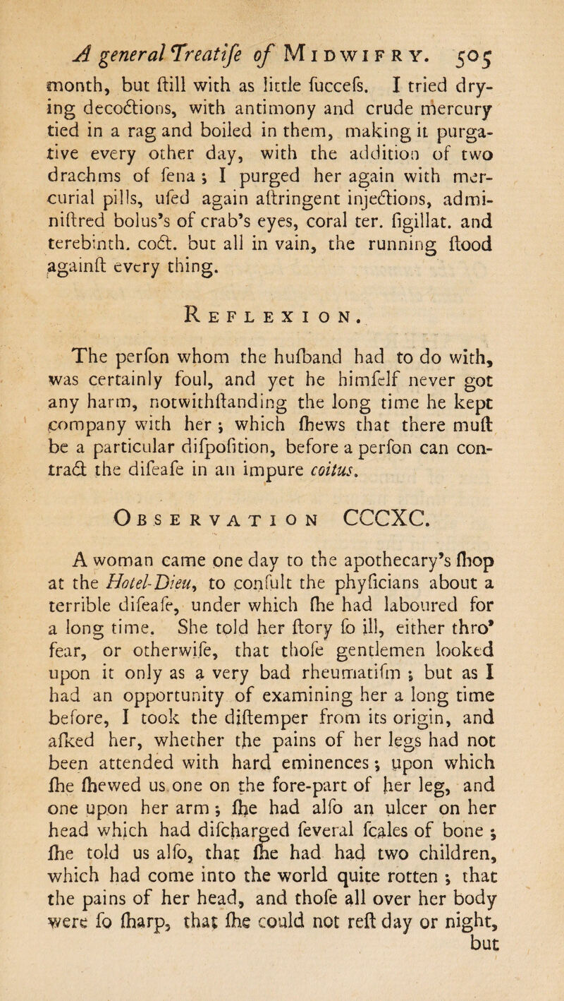 month, but ftill with as little fuccefs. I tried dry¬ ing decodlions, with antimony and crude mercury tied in a rag and boiled in them, making it purga¬ tive every other day, with the addition of two drachms of fena *, I purged her again with mer¬ curial pills, iifed again aftringent injedlions, admi- niftred bolus’s of crab’s eyes, coral ter. figillat. and terebinth, cod. but all in vain, the running flood againft every thing. Reflexion. The perfon whom the hufband had to do with, was certainly foul, and yet he himfelf never got any harm, notwithflanding the long time he kept company with her ; which fhews that there muft be a particular difpofition, before a perfon can con- trad the difeafe in an impure coilus. Observation CCCXC. A woman came one day to the apothecary’s fliop at the Hotel-Dieu^ to confult the phyficians about a terrible difeafe, under which fhe had laboured for a long time. She told her ftory fo ill, either thro* fear, or otherwife, that thofe gentlemen looked upon it only as a very bad rheumatifm \ but as I had an opportunity of examining her a long time before, I took the diftemper from its origin, and afked her, whether tfe pains of her legs had not been attended with hard eminences; upon which fhe (hewed us one on the fore-part of her leg, and one upon her arm*, ffe had alfo an ulcer on her head which had difcharged feveral fcales of bone 9 fhe told us alfo, that me had had two children, which had come into the world quite rotten *, that the pains of her head, and thofe all over her body were fo (harp, that fhe could not reft day or night.