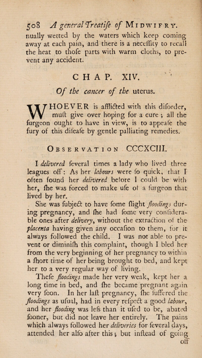 nually wetted by the waters which keep coming away at each pain, and there is a neceffity to recall the heat to thofe parts with warm cloths, to pre¬ vent any accident. CHAP. XIV. Of the cancer of the uteras. WHOEVER is affli61:ed with this diforder, muft give over hoping for a cure *, all the furgeon ought to have in view, is to appeafe the fury of this difeafe by gentle palliating remedies. Observation . CCCXCIII. I delivered feveral times a lady who lived three leagues off: As her labours fo quick, that I often found her delivered before I could be with her, fhe was forced to make ufe ot a furgeon that lived by her. She was fubjedf to have fome flight floodings dur¬ ing pregnancy, and (he had fome very confidera- ble ones after delivery^ without the extradbon ot the placenta having given any occafion to them, for it always followed the child. I was not able to pre¬ vent or diminifh this complaint, though I bled her from the very beginning of her pregnancy to within a fhort time of her being brought to bed, and kept her to a very regular way of living. Thefe floodings made her very weak, kept her a long time in bed, and fhe became pregnant again very foon. In her laft pregnancy, (he fuffered the floodings as ufual, had in every refpedf a good labour^ and her flooding was lefs than it ufed to be, abated fooner, but did not leave her entirely. The pains which always followed her deliveries for feveral days, attended her alfo after this s but inftead of going off