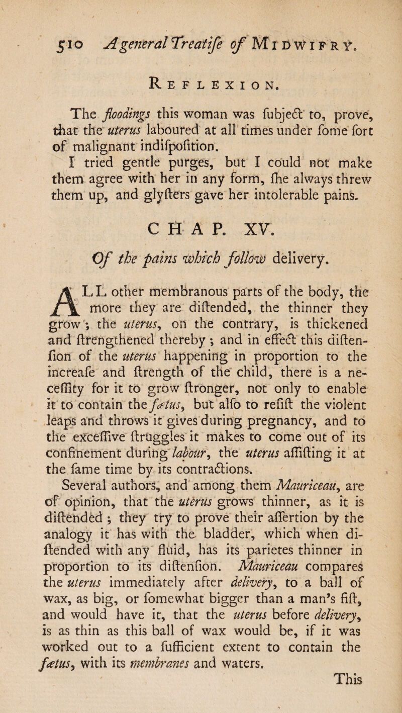 / 51 o A general Treatife of Mibwifrv. Reflexion. The floodings this woman was fubje(5l to, prove, that the uterus laboured at all times under fome fort of malignant indifpofition. I tried gentle purges, but I could not make them agree with her in any form, fhe always threw them up, and glyfters gave her intolerable pains. CHAP. XV. Of the pains which follow delivery. LL other membranous parts of the body, the more they are diftended, the thinner they grow'; the uterus^ on the contrary, is thickened and ftrengthened thereby; and in efFe6l this diften- fion of the uterus happening in proportion to the increafe and ftrength of the child, there is a ne- ceflity for it to grow ftronger, not only to enable it to contain the fMus^ but alfo to refill the violent leaps and throws it gives during pregnancy, and to the excelTive ftruggies it makes to come out of its confinement during labour^ the uterus allilling it at the fame time by its contra6lions. Several authors, and among them Mauriceau^ are of opinion, that the uUrus grows thinner, as it is dillended ; they try to prove their alfertion by the analogy it has with the bladder, which when di¬ llended with any' fluid, has its parietes thinner in proportion to its dillenfion. Mauriceau compares the uterus immediately after delivery^ to a ball of wax, as big, or fomewhat bigger than a man’s fiH, and would have it, that the uterus before delivery^ is as thin as this ball of wax would be, if it was worked out to a fufficient extent to contain the flatus^ with its membranes and waters. This