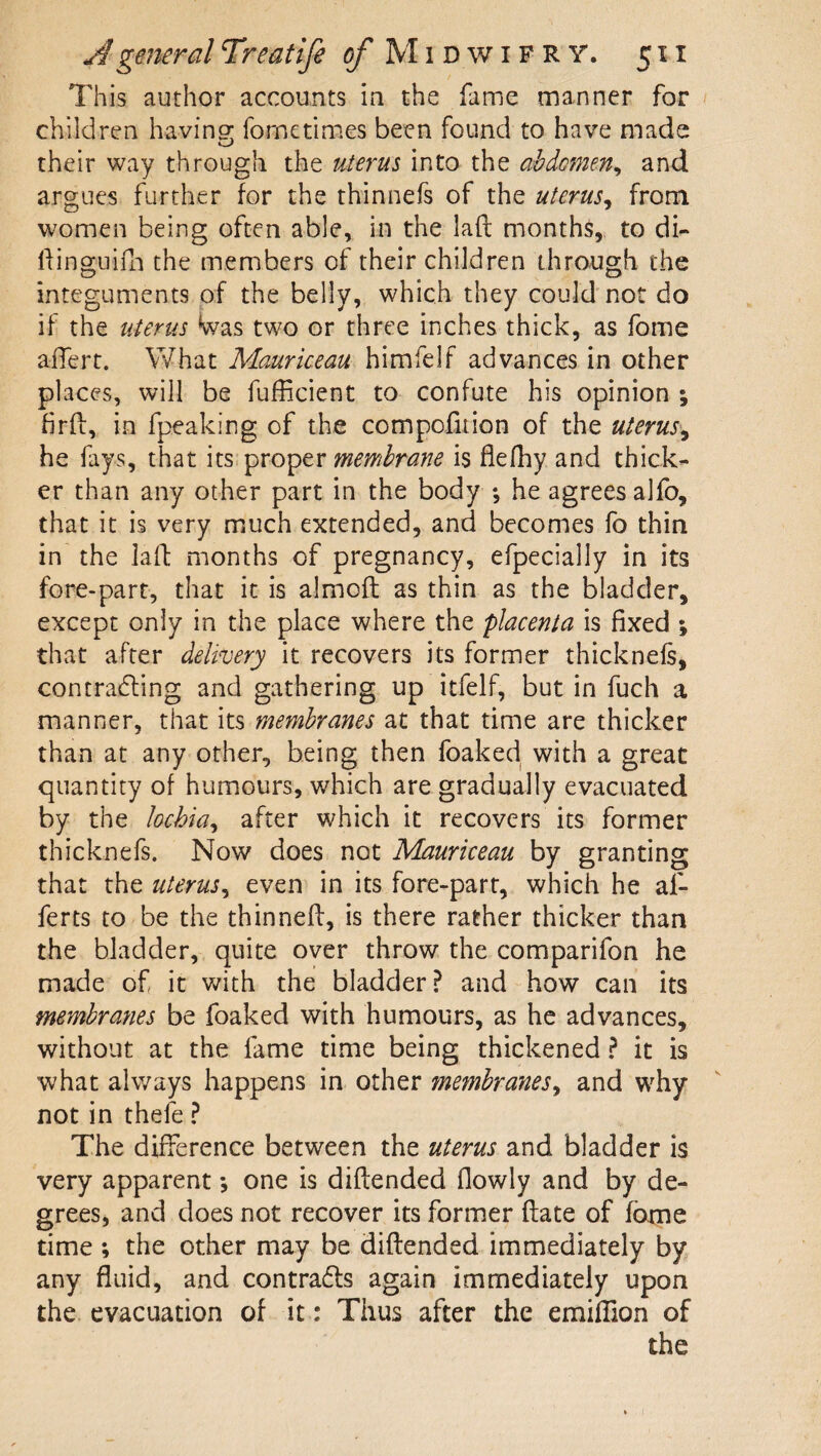 This author accounts in the fame manner for children havino; fometimes been found to have made their way through the uterus into the abdomen^ and argues further for the thinnefs of the uterus^ from women being often able, in the laft months, to di- liingiiim the members of their children ihro^ugh the integuments of the belly, which they could not do if the uterus Was two or three inches thick, as fome ailert. What Maurieeau himfelf advances in other places, will be fufficient to confute his opinion ; hrft, in fpeaking of the compofition of the uterus'^ he fays, that its. proper is flefhy and thick¬ er than any other part in the body ; he agrees alfo, that it is very much extended, and becomes fo thin in the laft months of pregnancy, efpecially in its fore-part, that it is almoft as thin as the bladder, except only in the place where the placenta is fixed ; that after delivery it recovers its former thicknels, contracSling and gathering up itfelf, but in fuch a manner, that its membranes at that time are thicker than at any other, being then foaked with a great quantity of humours, which are gradually evacuated by the hchia^ after which it recovers its former thicknefs. Now does not Maurieeau by granting that the uterus^ even in its fore-part, which he af- ferts to be the thinneff, is there rather thicker than the bladder, quite over throw the comparifon he made of it with the bladder? and how can its membranes be foaked with humours, as he advances, without at the fame time being thickened ? it is what always happens in other membranes^ and why not in thefe ? The difference between the uterus and bladder is very apparent *, one is diflended flowly and by de¬ grees, and does not recover its former ftate of fame time ; the other may be diflended immediately by any fluid, and contradls again immediately upon the. evacuation of it: Thus after the emiflion of the