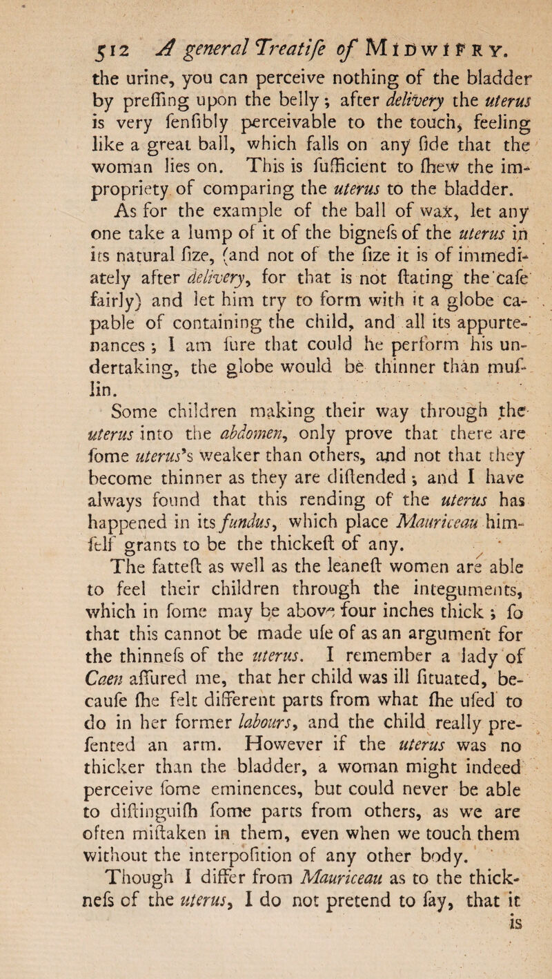 512 A general Treatife ^MtCwtFRV. the urine, you can perceive nothing of the bladder by prelTing upon the belly; after delivery the uterus is very fenfibly perceivable to the touchy feeling like a great ball, which falls on any fide that the woman lies on. This is fufficient to fbew the im^ propriety of comparing the uterus to the bladder. As for the example of the ball of wax, let any one take a lump of it of the bignefs of the uterus in its natural fize, (and not of the fize it is of immedi¬ ately after delivery^ for that is not dating the cafe fairly) and let him try to form with it a globe ca¬ pable of containing the child, and all its appurte¬ nances ; I am fure that could he perform his un¬ dertaking, the globe would bt thinner than muf- lin. Some children making their way through the uterus into the abdomen^ only prove that there are fome uterus*^ weaker than others, and not that they become thinner as they are diflended; and I have always found that this rending of the uterus has happened in its fundus^ which place him- felf grants to be the thickefl: of any. The fatted as well as the leaned women are able to feel their children through the integuments, which in fomc may be above four inches thick *, fo that this cannot be made ufe of as an argument for the thinnefs of the uterus, I remember a lady of Caen adlired me, that her child was ill dtuated, be- caufe (he felt different parts from what die ufed’ to do in her former labours.^ and the child really pre- fented an arm. However if the uterus was no thicker than the bladder, a woman might indeed perceive fome eminences, but could never be able to didinguifh fome parts from others, as w^e are often midaken in them, even when we touch them without the interpofition of any other body.' Though I differ from Mauriceau as to the thick- nefs of the uterus^ I do not pretend to fay, that it is