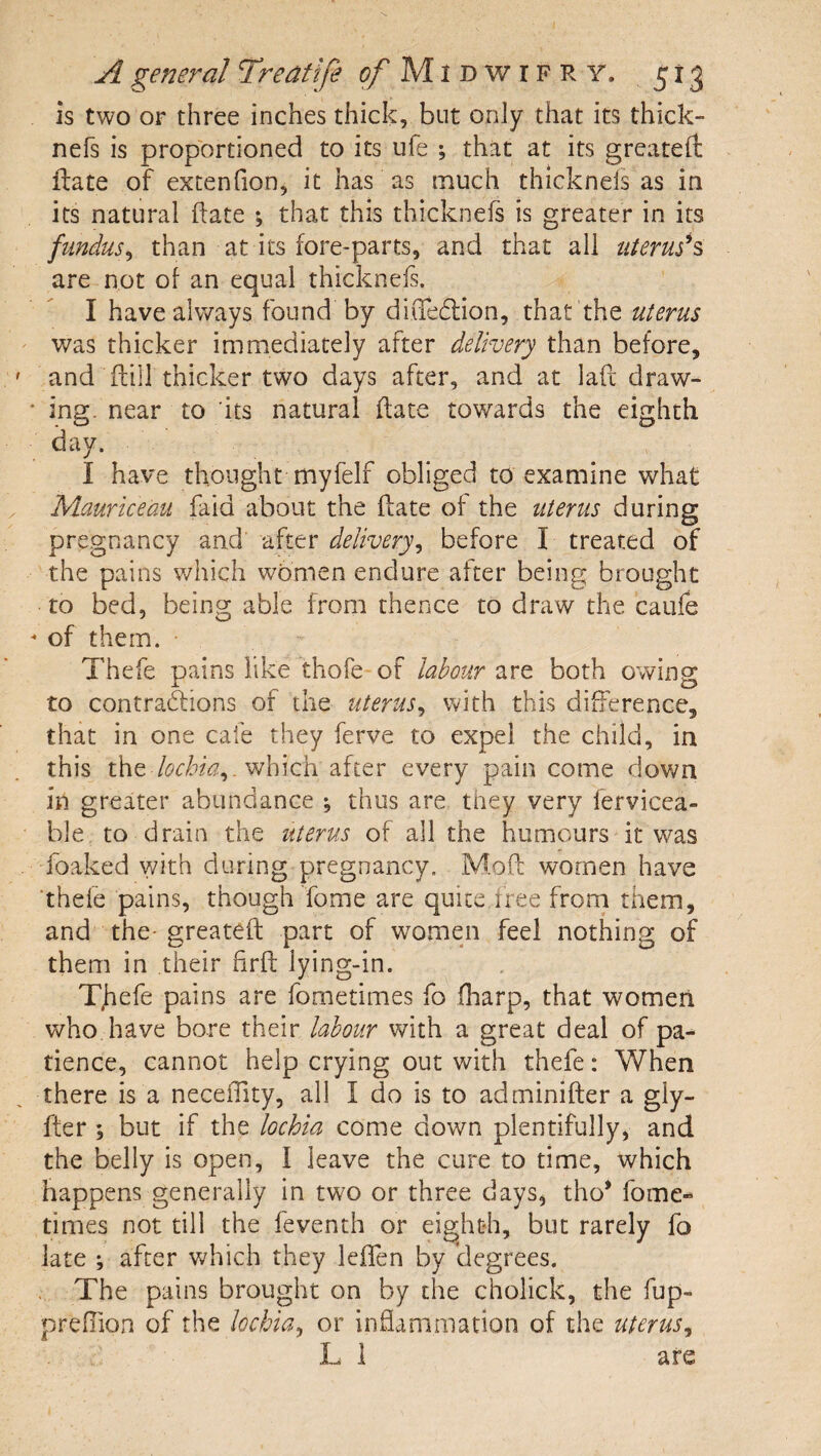 is two or three inches thick, but only that its thick- nefs is proportioned to its ufe ; that at its greateft fbate of extenfion, it has as much thicknels as in its natural date ; that this thicknefs is greater in its fundus^ than at its fore-parts, and that all uterush are not of an equal thicknefs. I have always found by diiTeffion, that the uterus was thicker immediately after delivery than before, and dill thicker two days after, and at lad draw¬ ing. near to its natural date towards the eighth day. I have thought myfelf obliged to examine what Mciuriceau faid about the date of the uterus during pregnancy and after delivery^ before I treated of the pains which women endure after being brought to bed, being able from thence to draw the caiife of them. Thefe pains like thofe of labour are both owing to contrablions of the uterus^ with this difference, that in one cafe they ferve to expel the child, in this the which after every pain come down in greater abundance •, thus are they very fervicea- ble to drain the uterus of all the humours it was •foaked with during pregnancy. Mod women have ‘thefe pains, though Tome are quite,free froni them, and the- greated part of women feel nothing of them in their drd lying-in. Tjiefe pains are fometimes fo diarp, that women who have bore their labour with a great deal of pa¬ tience, cannot help crying out with thefe: When there is a neceOity, all I do is to adminider a gly- fter ; but if the lochia come down plentifully, and the belly is open, I leave the cure to time, which happens generally in two or three days, tho* fome- times not till the feventh or eighth, but rarely fo late ; after which they leffen by (degrees. . The pains brought on by the cholick, the fup- preflion of the lochia^ or indammation of the uterus^ L i are