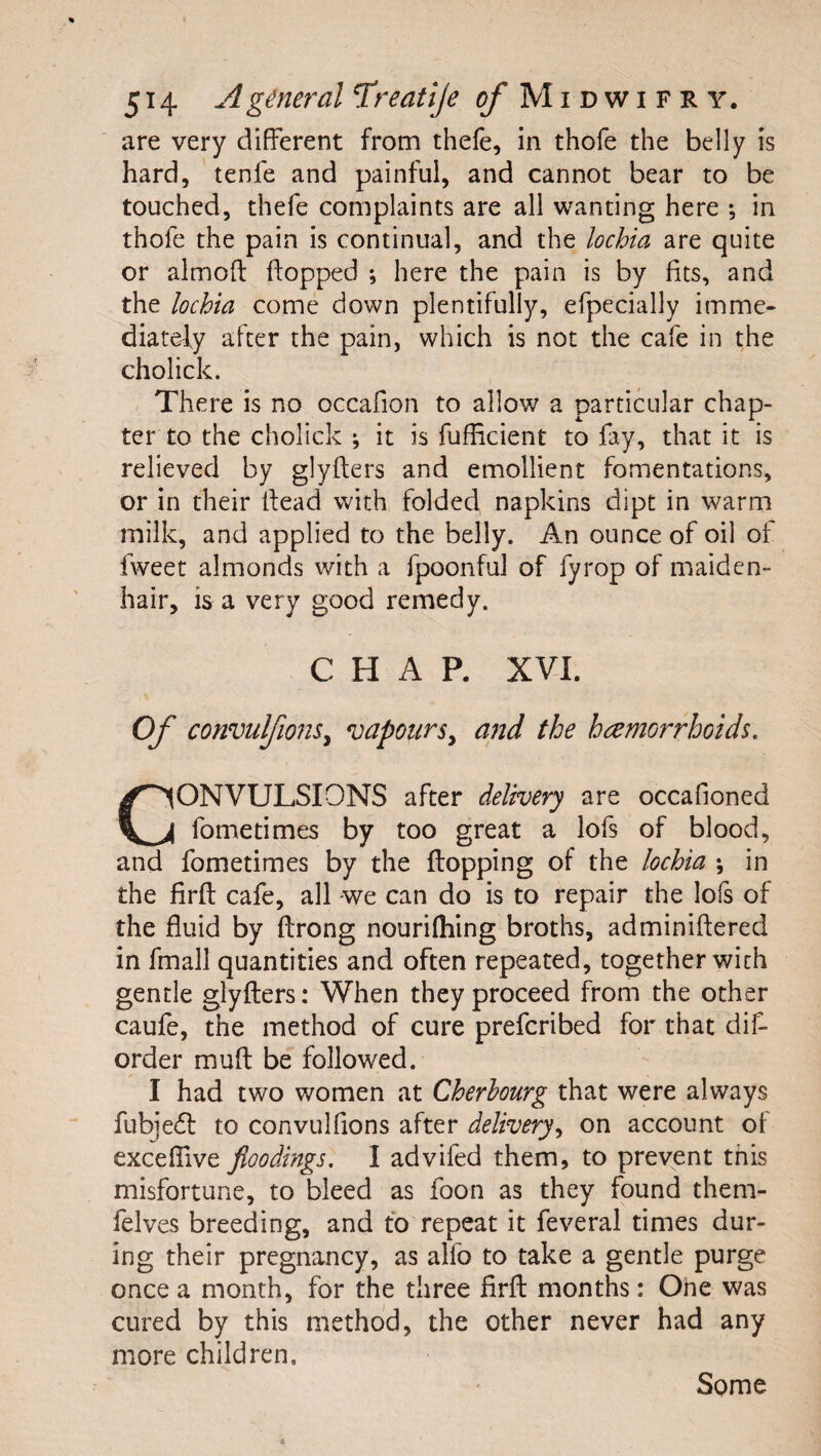 are very different from thefe, in thofe the belly is hard, tenfe and painful, and cannot bear to be touched, thefe complaints are all wanting here ; in thofe the pain is continual, and the lochia are quite or almoft flopped ; here the pain is by fits, and the lochia come down plentifully, efpecially imme- diaredy after the pain, which is not the cafe in the cholick. There is no occafion to allow a particular chap¬ ter to the cholick ; it is fufficient to fay, that it is relieved by glyflers and emollient fomentations, or in their flead with folded napkins dipt in warm milk, and applied to the belly. An ounce of oil of fweet almonds with a fpoonful of fyrop of maiden¬ hair, is a very good remedy. CHAP. XVI. Of convulfionSy vapours^ a72d the haemorrhoids, CONVULSIONS after delivery are occafioned fometimes by too great a lofs of blood, and fometimes by the flopping of the lochia ; in the firfl cafe, all we can do is to repair the lois of the fluid by flrong nouriihing broths, adminiflered in fmall quantities and often repeated, together with gentle glyflers: When they proceed from the other caufe, the method of cure prefcribed for that dif- order mufl be followed. I had two women at Cherbourg that were always fubjedl to convulfions after delivery^ on account of exceffive floodings. I advifed them, to prevent this misfortune, to bleed as foon as they found them- felves breeding, and to repeat it feveral times dur¬ ing their pregnancy, as alfo to take a gentle purge once a month, for the three firfl months: One was cured by this method, the other never had any more children. Some