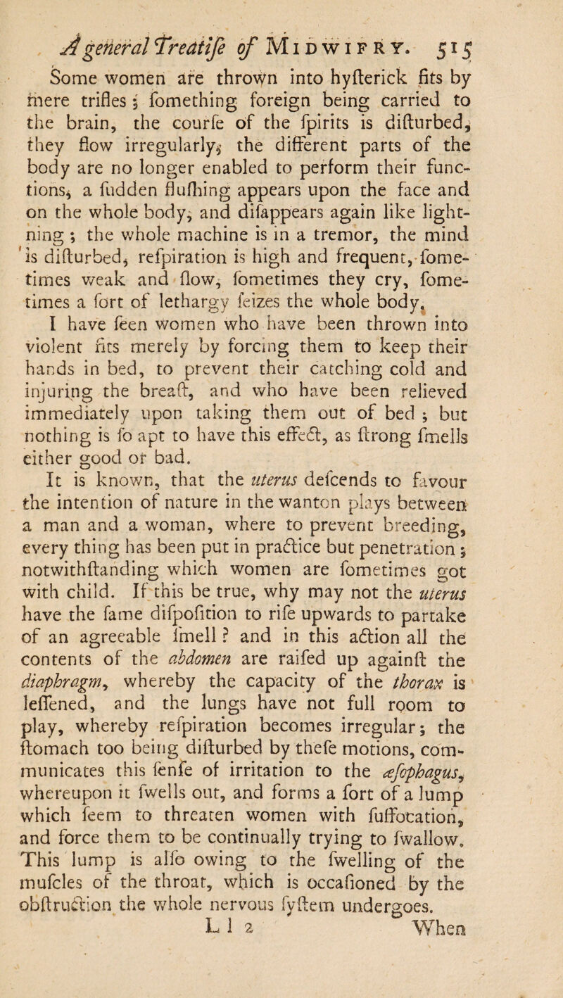 / Some women are thrown into hyfterick fits by mere trifles $ fomething foreign being carried to the brain, the courfe of the fpirits is diftnrbed^ they flow irregularly^’ the different parts of the body are no longer enabled to perform their func¬ tions^ a fudden flufliing appears upon the face and on the whole body^ and difappears again like light¬ ning ; the v;hole machine is in a tremor, the mind 'is difturbed^ refpiration is high and frequentj-fome- times weak and'flow, fbmetimes they cry, fome- times a fort of lethargy feizes the whole body^ I have feen women who have been thrown into violent fits merely by forcing them to keep their hands in bed, to prevent their catching cold and injuring the breaft, and who have been relieved immediately upon taking them out of bed ; but nothing is fo apt to have this effecff, as ftrong fmells either good or bad. It is known, that the uterus defcends to favour the intention of nature in the wanton plays between a man and a woman, where to prevent breeding, every thing has been put in practice but penetration 5 notwithffanding which women are fometimes got with child. If this be true, why may not the uterus have the fame difpofition to rife upwards to partake of an agreeable fmell ? and in this adtion ail the contents of the abdomen are raifed up againfl: the diaphragm^ whereby the capacity of the thorata is leflened, and the lungs have not full room to play, whereby refpiration becomes irregular; the ftomach too being difturbed by thefe motions, com¬ municates this fenfe of irritation to the ^efophagus^ whereupon it fwells out, and forms a fort of a lump which feem to threaten women with fuffocatioh, and force them to be continually trying to fwallow. This lump is alfb owing to the fwelling of the mufcles of the throat, which is occafioned by the obftrudlion the whole nervous fyftem undergoes. L 1 2 When