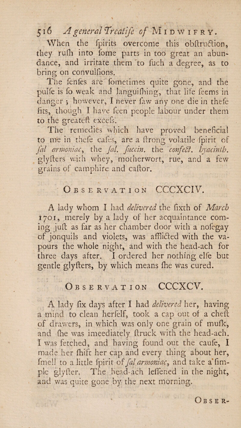 V7hen the fpirits overcome this obdriidion, they rufh into fome parts in too great an abun- dance, and irritate them 'to fuch a degree, as to bring on convullions. The fenfes are fometimes quite gone, and the pulfe is fo weak and languifining, that life feems in danger ; however, I never faw any one die in thefe fits, though I have feen people labour under them to the greatefl: exccfs. The remedies which have proved beneficial to me in thefe cafes, are a ferone:; volatile fpirit oF fal armoniac^ the Jal, fuccin, the confe5l. hyacinth, glyfters with whey, motherwort, rue, and a few ijrains of camohire and caftor. «j&gt; j. ' Observation CCCXCIV. A lady whom I had delivered the fixth of March 1701, merely by a lady of her acquaintance com¬ ing juft as far as her chamber door with a nofegay of jonquils and violets, was afflided with the va¬ pours the whole night, and with the head-ach for three days after. I ordered her nothing elfe but gentle glyfters, by which means fhe was cured. Observation CCCXCV. A lady fix days after I had delivered her, having a mind to clean herfelf, took a cap out of a cheft of drawers, in which was only one grain of mufk, and (he was imeediately ftruck with the head-ach. I was fetched, and having found out the caufe, I made her fhift her cap and every thing about her, fmeli to a little fpirit of fal armoniac^ and take a’fim- ple glyfter, The head-ach leffened in the night, and was quite gone by the next morning. O B s E R