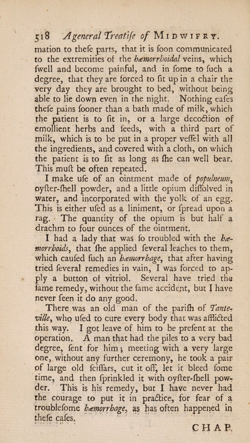 mation to thefe parts, that it is foon comrnunicated to the extremities of the h^emorrhoidal veins, which fwell and become painful^ and in fomc to fuch a degree, that they are forced to fit up in a chair the very day they are brought to bed, without being ^ble to lie down even in the night. Nothing eafes thefe pains fooner than a bath made of milk, which the patient is to fit in, or a large decodlion of emollient herbs and feeds, with a third part of milk, which is to be put in a proper veflel with all the ingredients, and covered with a cloth, on which the patient is to fit as long as flie can well bear. This muft be often repeated. I make ufe of an ointment made of populneum^ pyfter-fiiell powder, and a little opium diflblved in water, and incorporated with the yolk of an egg. This is either ufed as a liniment, or fpread upon a rag. The quantity of the opium is but half a drachm to four punces of the ointment. I had a lady that was fo troubled with the worrhoids^ that fhe applied feveral leaches to them, which caufed fuch an haemorrhage^ that after having tried feveral remedies in vain, I was forced to ap¬ ply a button of vitriol. Several have tried the fame remedy, without the fame accident, but I have never feen it do any good. There was an old  man of the parifh of l^anter ville^ who ufed to cure every body that was afflidled this way. I got leave of him to be prefent at the operation. A man that had the piles to a very bad degree, fent for him *, meeting with a very large one, without any further ceremony, he took a pair of large old feiflars, cut it off, let it bleed fome time, and then fprinkled it with oyfler-fhell powr der. This is his remedy, but I have never had the pourage trpublefome thefe cafes. CHAR to put it in pradlice, for fear of a haemorrhage^ as has often happened in