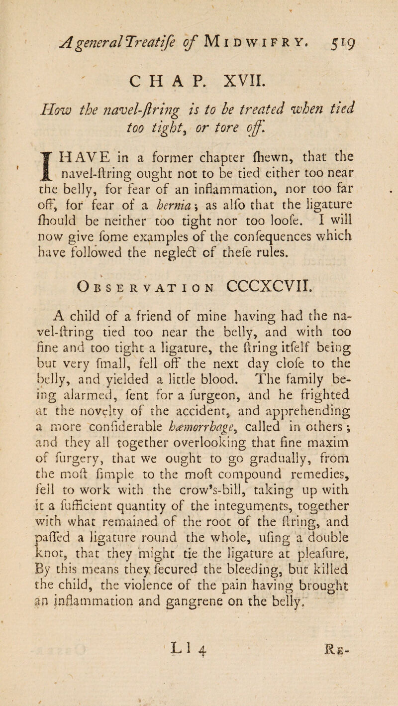 CHAP. XVII. How the naveUftrmg is to he treated when tied too tight^ or tore off. I HAVE in a former chapter Ihewn, that the navel-ftring ought not to be tied either too near the belly, for fear of an inflammation, nor too far off, for fcar of a hernia \ as alfo that the ligature fhould be neither too tight nor too loofe. I will now give fome examples of the confequences which have followed the negledt of thefe rules. O B S E R V AT ION CCCXCVII. A child of a friend of mine having had the na¬ vel-firing tied too near the belly, and with too fine and too tight a ligature, the firing itfelf being but very fmall, fell off the next day clofe to the belly, and yielded a little blood. The family be¬ ing alarmed, fent for a furgeon, and he frighted at the novelty of the accident, and apprehending a more confidenable hemorrhage., called in others *, and they all together overlooking that fine maxim of furgery, that we ought to go gradually, from the mod fimpie to the mofl: compound remedies, fell to work with the crow’s-bill, taking up with it a fufficient quantity of the integuments, together with what remained of the root of the firing, and paffed a ligature round the whole, ufing a double knot, that they might tie the ligature at pleafure. By this means they fecured the bleeding, but killed the child, the violence of the pain having brought an inflammation and gangrene on the belly.