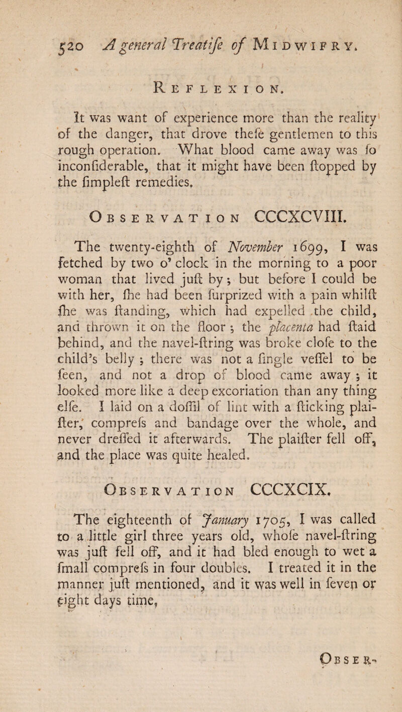 Reflexion. it was want of experience more than the reality^ of the danger, that drove thefe gentlemen to this rough operation. What blood came away was fo inconfiderable,^ that it might have been flopped by the fimpleft remedies. Observation CCCXCVIII. The twenty-eighth of November 1699, I was fetched by two o’ clock in the morning to a poor woman that lived juft by, but before 1 could be with her, fhe had been furprized with a pain whilft fhe was Handing, which had expelled .the child, and thrown it on the floor *, the placenta had {laid behind, and the navel-ftring was broke clofe to the child’s belly \ there was not a ftngle veflfel to be feen, and not a drop of blood came aw^ay ; it looked more like a deep excoriation than any thing elfe. I laid on a doffil of lint with a fticking plai- fter,' comprefs and bandage over the whole, and never drefied it afterwards. The plaifter fell off, and the place was quite healed. Observation CCCXCIX, The eighteenth of January 1705, I was called to a, little girl three years old, whofe navel-ftring was juft fell off, and it had bled enough to wet a fmall comprefs in four doubles. I treated it in the manner juft mentioned, and it was well in feven or fright days time. Ob s E R- 0