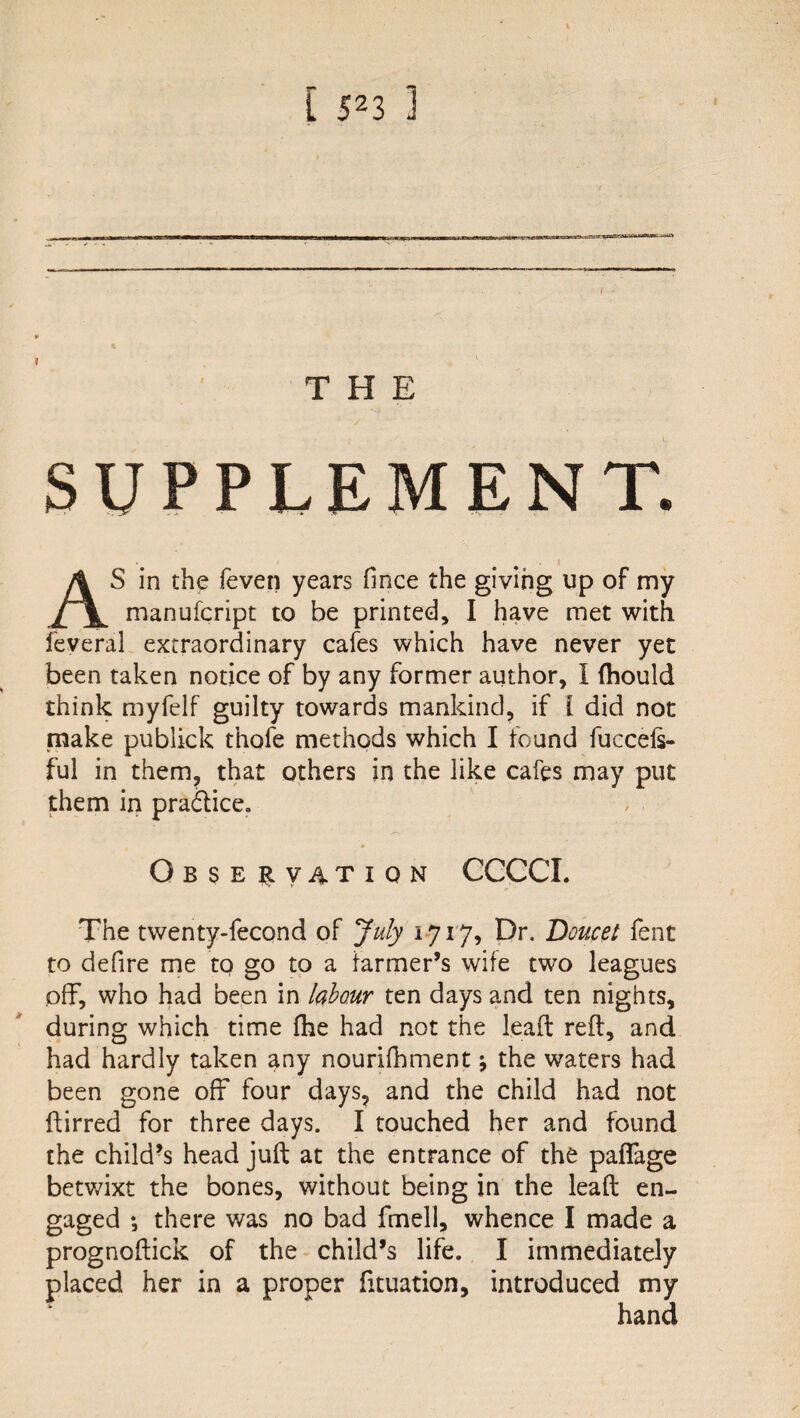 THE SUPPLEMENT. AS in the feven years fince the giving up of my manufcript to be printed, I have met with feveral extraordinary cafes which have never yet been taken notice of by any former author, I fhould think myfelf guilty towards mankind, if I did not make publick thofe methods which I found fuccels- ful in them, that others in the like cafes may put them in pradlice. Observation CCGCI. The twenty-fecond of July 1-717, pr. Doucet fent to defire me to go to a farmer’s wife two leagues off, who had been in labour ten days and ten nights, during which time (he had not the leaft reft, and had hardly taken any nourifhment j the waters had been gone off four days, and the child had not ftirred for three days. I touched her and found the child^s head juft at the entrance of the paflage betwixt the bones, without being in the leaft en¬ gaged *, there was no bad fmell, whence I made a prognoftick of the child’s life. I immediately placed her in a proper fituation, introduced my hand