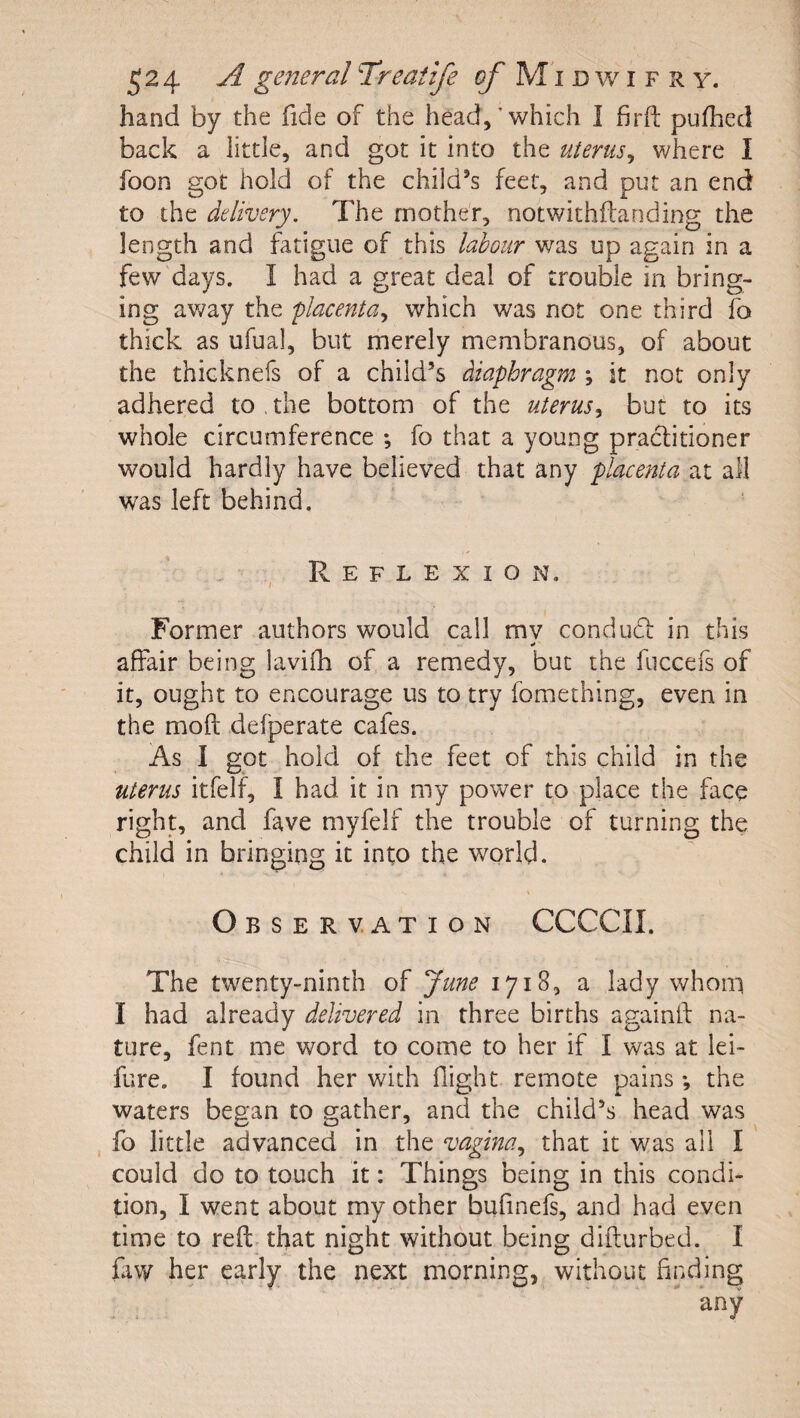 hand by the fide of the head,’which I firft pufhed back a little, and got it into the uterus^ where I foon got hold of the child’s feet, and put an end to the delivery. The mother, notwithftanding the length and fatigue of this labour was up again in a few days. I had a great deal of trouble in bring¬ ing av/ay the placenta,, which was not one third fa thick as ufual, but merely membranous, of about the thicknefs of a child’s diaphragm *, it not only adhered to , the bottom of the uterus^ but to its whole circumference ; fo that a young pradlitioner would hardly have believed that any placenta at all was left behind. Reflexion. / Former authors would call mv conducf in this * affair being lavifh of a remedy, but the fuccefs of it, ought to encourage us to try fomething, even in the moft defperate cafes. As I got hold of the feet of this child in the uterus itfelf, I had it in my power to place the face right, and fave myfelf the trouble of turning the child in bringing it into the world. « Observation CCCCII. The twenty-ninth of June 1718, a lady whom I had already delivered in three births againif na¬ ture, fent me word to come to her if I was at lei- fure, I found her with flight remote pains •, the waters began to gather, and the child’s head was fo little advanced in the vagina,, that it was all I could do to touch it: Things being in this condi¬ tion, I went about my other bufinefs, and had even time to reft that night without being difturbed. I faw her early the next morning, without finding