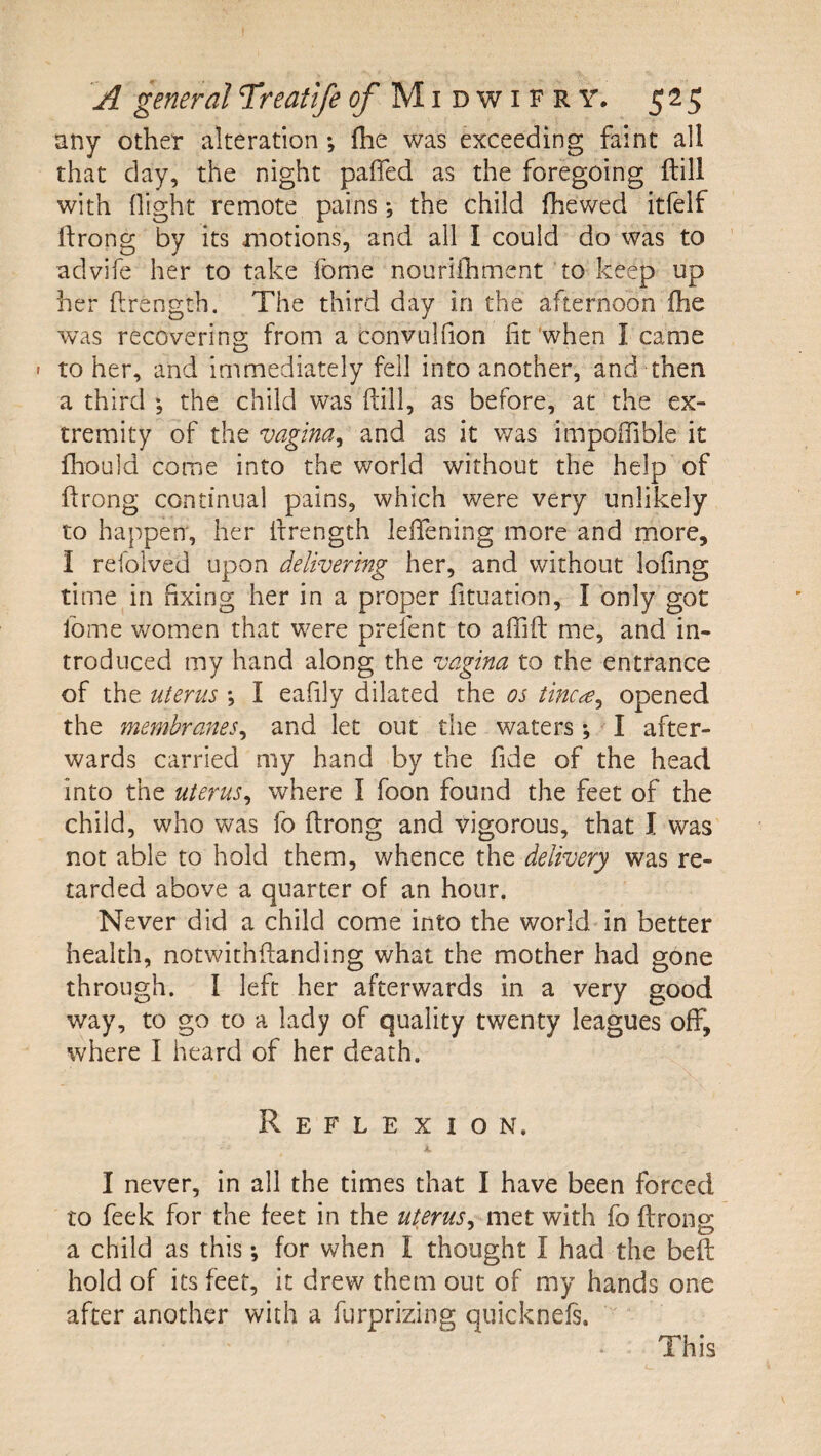 any other alteration; fhe was exceeding faint all that day, the night paffed as the foregoing ftill with flight remote pains-, the child fhewed itfelf llrong by its motions, and all I could do was to advife her to take fome nourilhment to keep up her flrength. The third day in the afternoon fhe was recovering from a convulfion fit 'when I came • to her, and immediately fell into another, and then a third the child was ftill, as before, at the ex¬ tremity of the vagina^ and as it v/as impoftible it fhould come into the world without the help of ftrong continual pains, which were very unlikely to happen*, her ftrength leftening more and more, I refolved upon delivering her, and without lofing time in fixing her in a proper fituation, I only got Ibme women that were prefent to aflift me, and in¬ troduced my hand along the vagina to the entrance of the uterus ; I eafily dilated the os tincie^ opened the membranes^ and let out the waters ; ^ I after¬ wards carried my hand by the fide of the head into the uterus^ where I foon found the feet of the child, who was fo ftrong and vigorous, that I was not able to hold them, whence the delivery was re¬ tarded above a quarter of an hour. Never did a child come into the world in better health, notwithftanding what the mother had gone through. I left her afterwards in a very good way, to go to a lady of quality twenty leagues off, where I heard of her death. Reflexion. K I never, in all the times that I have been forced to feek for the feet in the uterus, met with fo ftrong; a child as this; for when I thought I had the beft hold of its feet, it drew them out of my hands one after another with a furprizing quicknefs. This