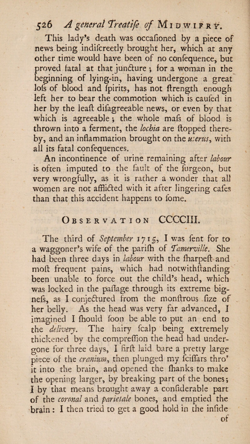 This lady’s death was occafioned by a piece of news being indifcreetly brought her, which at any other time would have been of no confequence, but proved fatal at that jundlure *, for a woman in the beginning of lying-in, having undergone a great lofs of blood and fpirits, has not flrength enough left her to bear the commotion which is caufed in her by the leaft difagreeable news, or even by that which is agreeable j the whole mafs of blood is thrown into a ferment, the lochia are flopped there¬ by, and an inflammation brought on the uterus^ with all its fatal confequences. An incontinence of urine remaining after labour is often imputed to the fault of the furgeon, but very wrongfully, as it is rather a wonder that all women are not afflidled with it after lingering cafes than that this accident happens to fome. Observation CCCCIII. The third of September 1715, I was fent for to a waggoner’s wife of the parifh of ^amerville. She had been three days in labour with the fharpeft and mofl frequent pains, which had notwithflanding been unable to force out the child’s head, which was locked in the paflage through its extreme big- nefs, as I conjedtured from the monflrous fize of her belly. As the head was very far advanced, I imagined I fhould foon be able to put an end to the delivery. The hairy fcalp being extremely thickened by the comprefTion the head had under¬ gone for three days, I firfl laid bare a pretty large piece of the cranium., then plunged my feiffars thro’ it into the brain, and opened the (banks to make the opening larger, by breaking part of the bones*, I by that means brought away a confiderable part of the coronal and parietale bones, and emptied the 'brain : I then tried to get a good bold in the infide of