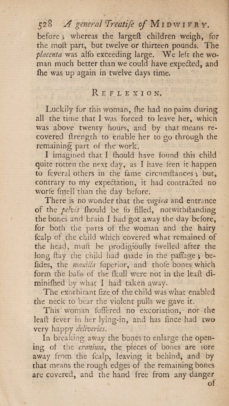 before ; whereas the largeft children weigh, for the moft part, but twelve or thirteen pounds. The placenta was alfo exceeding large. We left the wo¬ man much better than we could have expefled, and Ihe was up again in twelve days time. Reflexion. Luckily for this v/oman, flie had no pains during all the time that 1 was forced to leave her, which was above twenty hours, and by that means re¬ covered flrength to enable her to go through the remaining part of the work. I imagined that I Ibould have found this child quite rotten the next day, as I have feen it happen to feveral others in the fame circumftances but, contrary to my expedation, it had contracfed no worfe frnell than the day before. There is no wonder that the vagina and entrance of the pelvis fhould be fo filled, notwithifanding the bones and brain 1 had got away the day before, for both the parts of the woman and the hairy fcalp of the child which covered what remained of the head, muft be prodigioufly fwelled after the long ftay the child had made in the paffage ; be- lides, the maxilla fuperior, and thofe bones which form the bads of the fkull vcere not in the lead di- minifhed by what I had taken a.way. The exorbitant fize of the child was what enabled the neck to bear the violent pulls we gave it. This woman fuffered no excoriation,- nor the lead fever in her lying-in, and has fince had two very happy deliveries. In breaking away the bones to enlarge the open¬ ing of tile cranium., the pieces of bones are tore away from the fcalp, leaving it behind, and by that means the rough edges of the remaining bones are covered, and the hand free from any danger