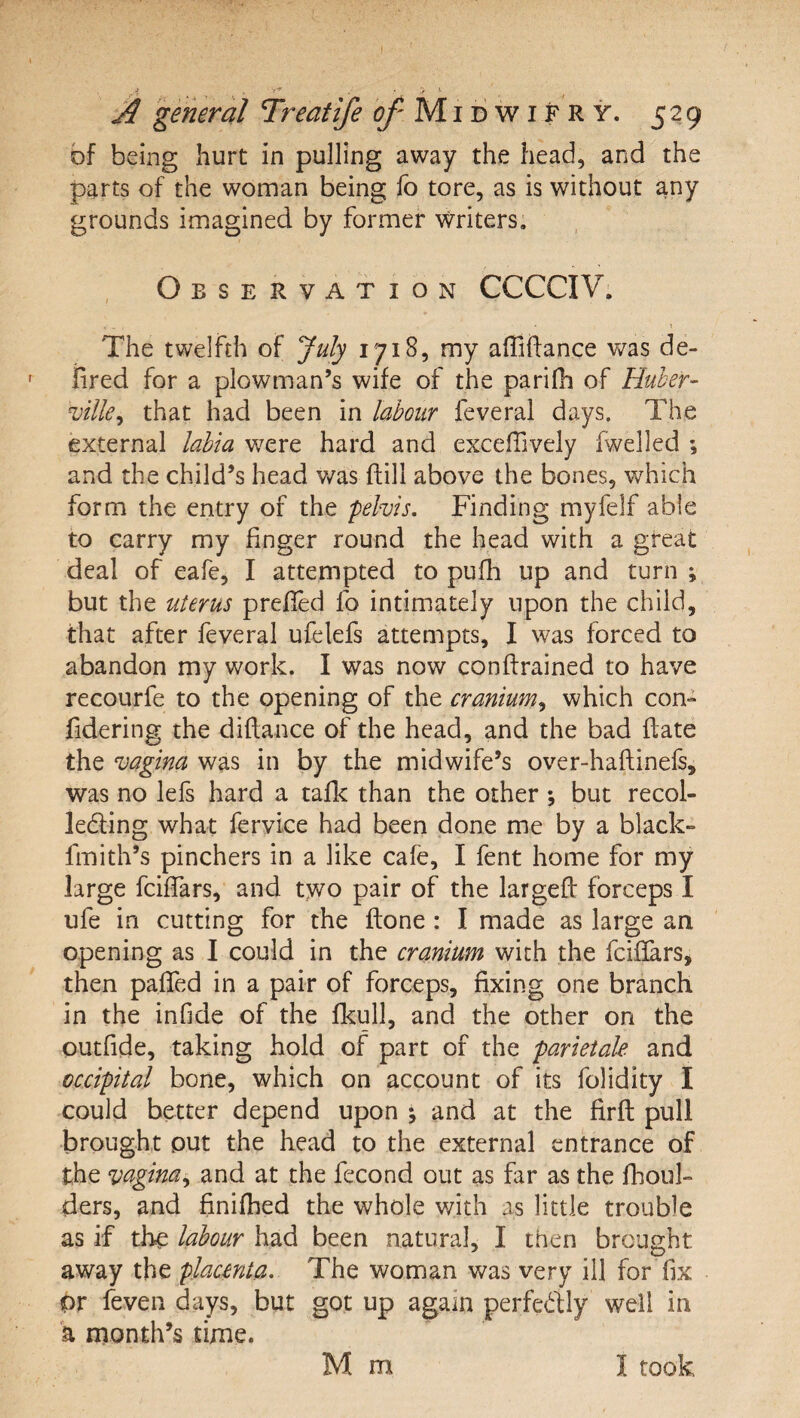 ■i . • y ^ ^ general Treatife ^ Mi d w i F R y. 529 bf being hurt in pulling away the head, and the parts of the woman being fo tore, as is without any grounds imagined by former writers. Observation CCCCIV. The twelfth of July 1718, my affiftance was de- iired for a plowman’s wife of the parilh of Huher- ville^ that had been in labour feveral days. The external labia w^ere hard and exceffively (welled ; and the child’s head v/as ftill above the bones, which form the entry of the pelvis. Finding myfelf able to carry my finger round the head with a great deal of eafe, I attempted to pufli up and turn ; but the uterus prefied fo intimately upon the child, that after feveral ufelefs attempts, I was forced to abandon my work. I was now conffrained to have recourfe to the opening of the cranium^ which con- fidering the diflance of the head, and the bad date the vagina was in by the midwife’s over-haflinefs, was no lefs hard a taflc than the other ; but recol- ledling what fervice had been done me by a black- fmith’s pinchers in a like cafe, I fent home for my large fciffars, and two pair of the largeft forceps I ufe in cutting for the flone : I made as large an opening as I could in the cranium with the fciflars* then paffed in a pair of forceps, fixing one branch in the infide of the flcull, and the other on the outfide, taking hold of part of the parietale and occipital bone, which on account of its folidity I could better depend upon j and at the firft pull brought put the head to the external entrance of the vagina^ and at the fecond out as far as the flioul- ders, and finifhed the whole v/ith as little trouble as if the labour had been natural, I then brought away placenta. The woman was very ill for fix or feven days, but got up again perfedly well in h month’s time. M m I took