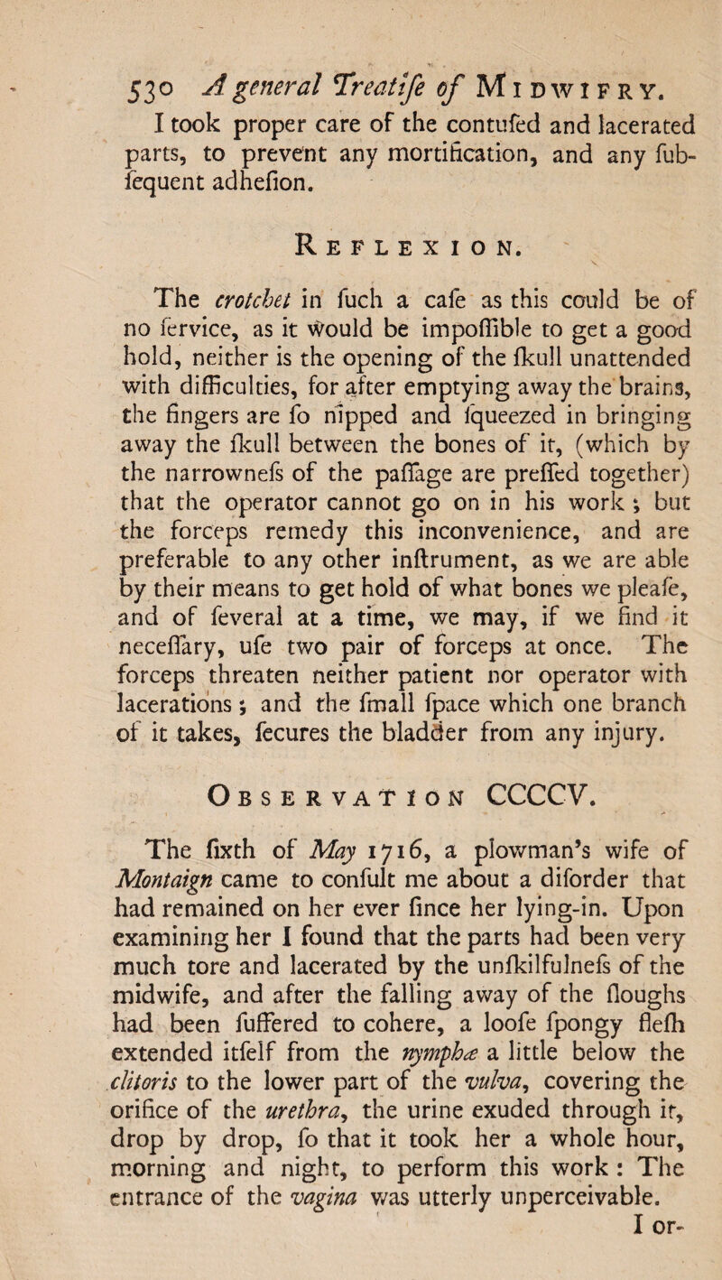 I took proper care of the contufed and lacerated parts, to prevent any mortification, and any fub- iequent adhefion. Reflexion. The crotchet in fuch a cafe as this could be of no fervlce, as it Would be impoflible to get a good hold, neither is the opening of the fkull unattended with difficulties, for after emptying away the brains, the fingers are fo hipped and fqueezed in bringing away the flcull between the bones of it, (which by the narrownefs of the paflage are preffed together) that the operator cannot go on in his work ; but the forceps remedy this inconvenience, and are preferable to any other inftrument, as we are able by their means to get hold of what bones we pleafe, and of feveral at a time, we may, if we find it neceflary, ufe two pair of forceps at once. The forceps threaten neither patient nor operator with lacerations % and the fmall fpace which one branch of it takes, fecures the bladder from any injury. Observation CCCCV. I The fixth of May 1716, a plowman’s wife of Montaign came to confult me about a diforder that had remained on her ever fince her lying-in. Upon examining her I found that the parts had been very much tore and lacerated by the unfkilfulnefs of the midwife, and after the falling away of the floughs had been fuffered to cohere, a loofe fpongy flefh extended itfelf from the nymph^e a little below the clitoris to the lower part of the mlva^ covering the orifice of the urethra^ the urine exuded through it, drop by drop, fo that it took her a whole hour, morning and night, to perform this work : The entrance of the vagina v/as utterly unperceivable.