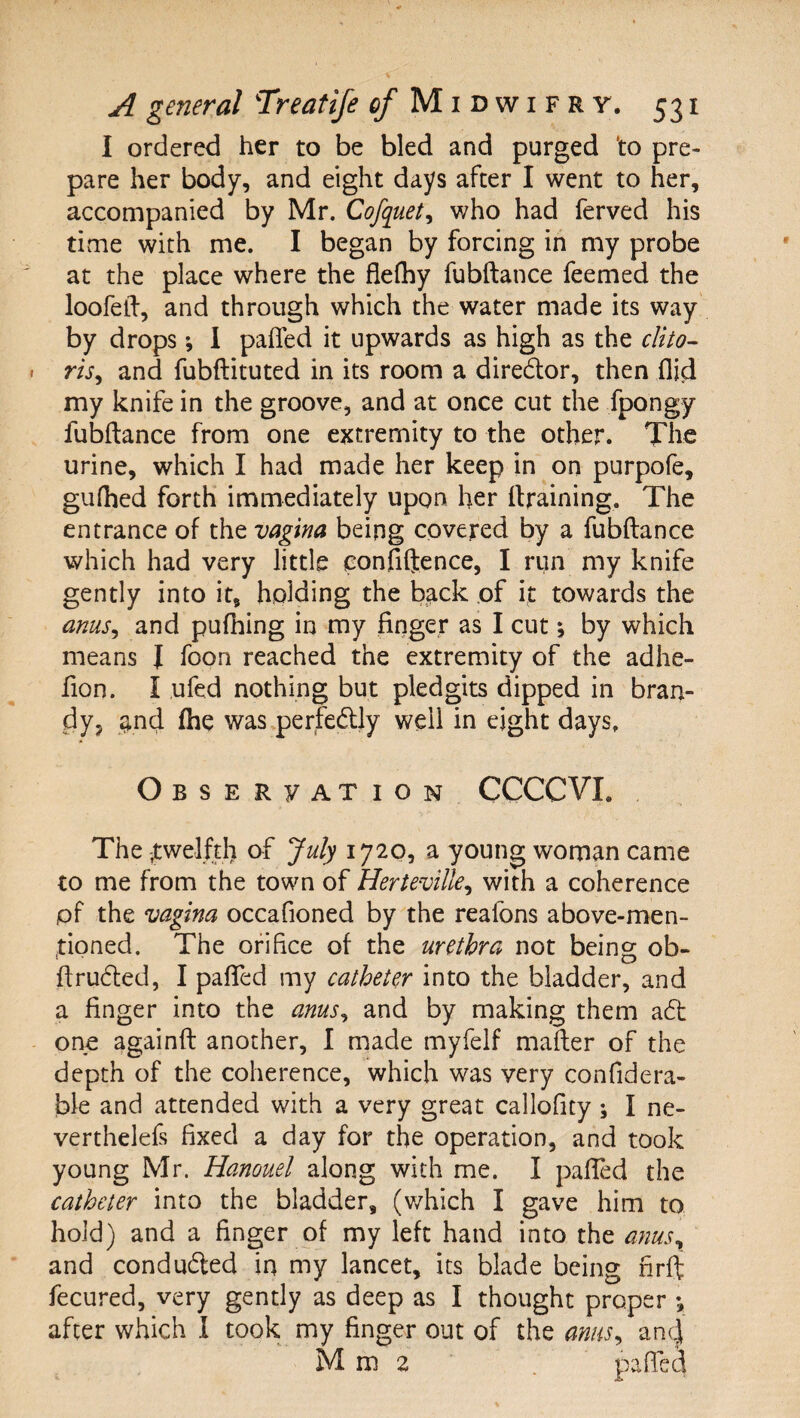 I ordered her to be bled and purged 'to pre¬ pare her body, and eight days after I went to her, accompanied by Mr. Cofquet^ who had ferved his time with me. I began by forcing in my probe at the place where the flefhy fubftance feemed the loofeft, and through which the water made its way by drops; I pafled it upwards as high as the clito^ ris^ and fubftituted in its room a diredor, then Aid my knife in the groove, and at once cut the fpongy fubftance from one extremity to the other. The urine, which I had made her keep in on purpofe, gufhed forth immediately upon her (training. The entrance of the vagina being covered by a fubftance which had very little confilience, I run my knife gently into it, holding the back of it towards the anus^ and pufhing in my finger as I cut; by which means J foon reached the extremity of the adhe- fion. I ufed nothing but pledgits dipped in bran¬ dy, ^^nd (he was.perfedly well in eight days. OsSERyAXION CCCCVI. The itwelfd) of July 1720, a young woman came to me from the town of Herteville^ with a coherence pf the vagina occafioned by the reafons above-men- ,tipned. The orifice of the urethra not being ob- ftruded, I pafled my catheter into the bladder, and a finger into the anus^ and by making them ad one againft another, 1 made myfelf mailer of the depth of the coherence, which was very confidera- ble and attended with a very great callofity ; I ne- verthelefs fixed a day for the operation, and took young Mr. Hanouel along with me. I pafled the catheter into the bladder, (v/hich I gave him to hold) and a finger of my left hand into the anuSy and conduded in my lancet, its blade being nrft fecured, very gently as deep as I thought proper •, after which I took my finger out of the anus^ anej Mm2 . pafled