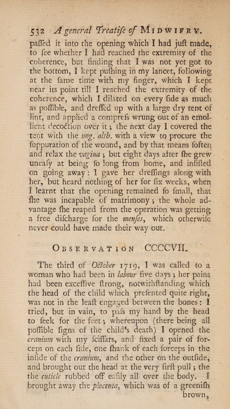 paired it into the opening which I had juft made, to lee whether I had reached the extremity of the coherence, but iinding that I was not yet got to the bottom, I kept pufhing in my lancet, following at the fame time with my finger, which I kept near its point till I reached the extremity of the coherence, which I dilated on every fide as much as poftible, and drefled up with a large dry tent of lint, and applied a comprefs wrung out of an emok lient decoftion over it; the next day 1 covered the tent with the img, alth. with a view to procure the fuppuration of the wound, and by that means foften and relax the vagina \ but eight days after fee grew uneafy at being fo long from home, and infifted on going away : I gave her drefiings along with her, but heard nothing of her for fix weeks, when I learnt that the opening remained fo fmall, that fee was incapable of matrimony *, the whole ad¬ vantage fee reaped from the operation was getting a free difcharge for the menfes^ which otherwife never could have made their way out. Observation CCCCVIL The third of Otioher 1719, I was called to a woman who had been in labour five days; her pains had been excefiive ftrong, notv/ithftanding which the head of the child which prefented quite right, was not in the leaft ennar-'ed between the bones: I tried, but in vain, to pafs my hand by the head to feek for the feet *, whereupon (there being all pofiible figns of the child’s death) I opened the cranium with my fcifiars, and fixed a pair of for¬ ceps on each fide, one feank of each forceps in the infide of the cranium^ and the other on the outfide, and brought out the head at the very firft pull; the the cuticle rubbed off eafily all over the body. I brought away tht placenta^ which was of a greenifli brown.