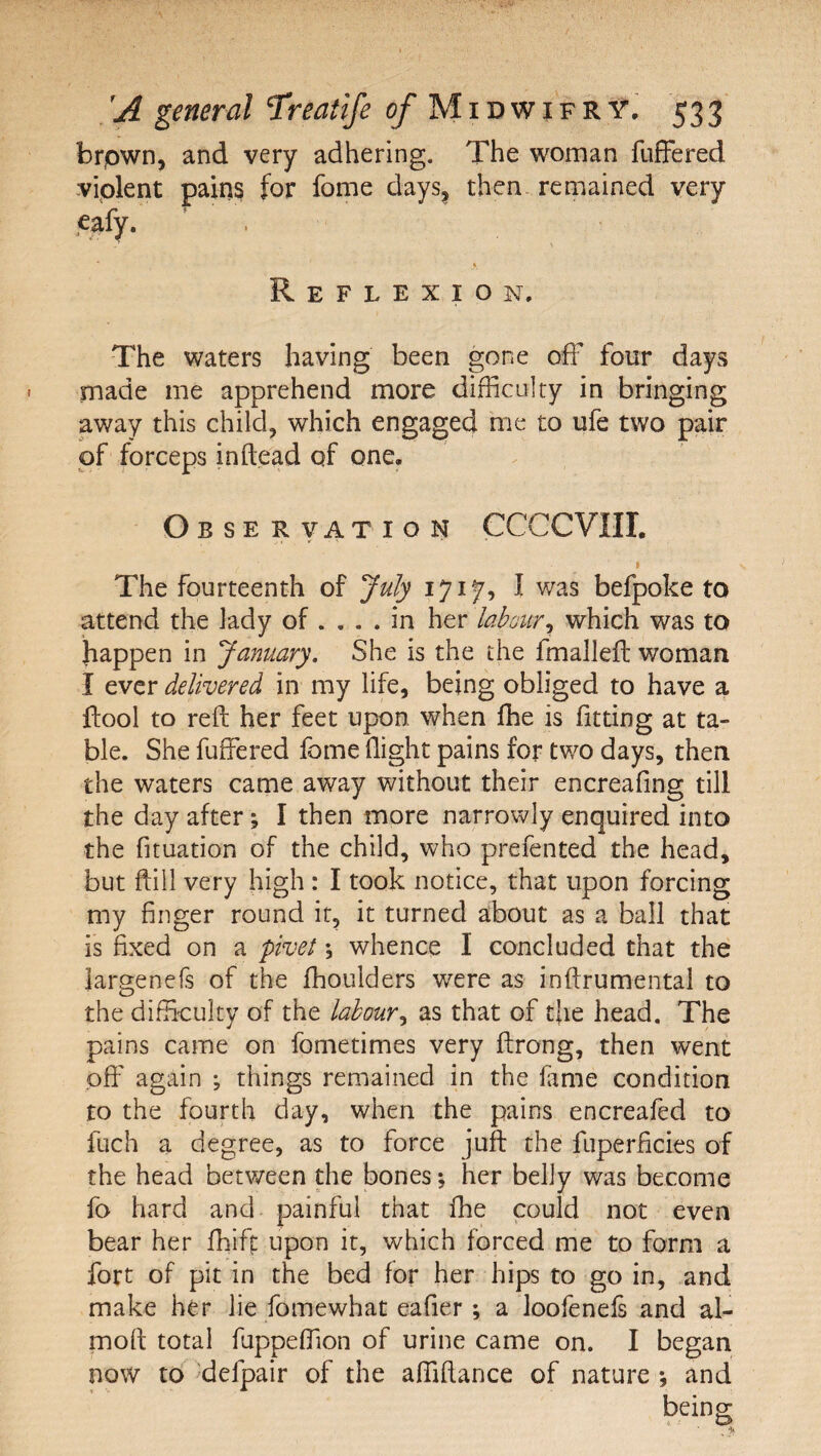 brpwn, and very adhering. The wonaan fufFered violent pains for fome days, then, remained very je_^fy. \ Reflexion. The waters having been gone off four days made me apprehend more difficulty in bringing away this child, which engaged me to ufe two pair of forceps inftead of one. Observation CCCCVIII. I The fourteenth of July 1717, I was befpoke to attend the lady of .... in her labour^ which was to happen in January, She is the the fmalleft woman I ever delivered in my life, being obliged to have a ftool to reft her feet upon when ffie is fitting at ta¬ ble. She fuffered fome flight pains for two days, then the waters came away without their encreafing till the day after; I then more narrowly enquired into the fituation of the child, who prefented the head, but ftiil very high : I took notice, that upon forcing my finger round it, it turned about as a ball that is fixed on a plvet; whence I concluded that the Jargenefs of the fhoulders w^ere as inftrumental to the difficulty of the labour^ as that of the head. The pains came on fometimes very ftrong, then went off again ; things remained in the fame condition to the fourth day, when the pains encreafed to fuch a degree, as to force juft the fuperficies of the head between the bones; her belly was become fo hard and painful that fhe could not even bear her fliiff: upon it, which forced me to form a fort of pit in the bed for her hips to go in, and make her lie fomewhat eafier; a loofenels and al- moft total fuppeffion of urine came on. I began now td^ 'defpair of the affiftance of nature ; and being