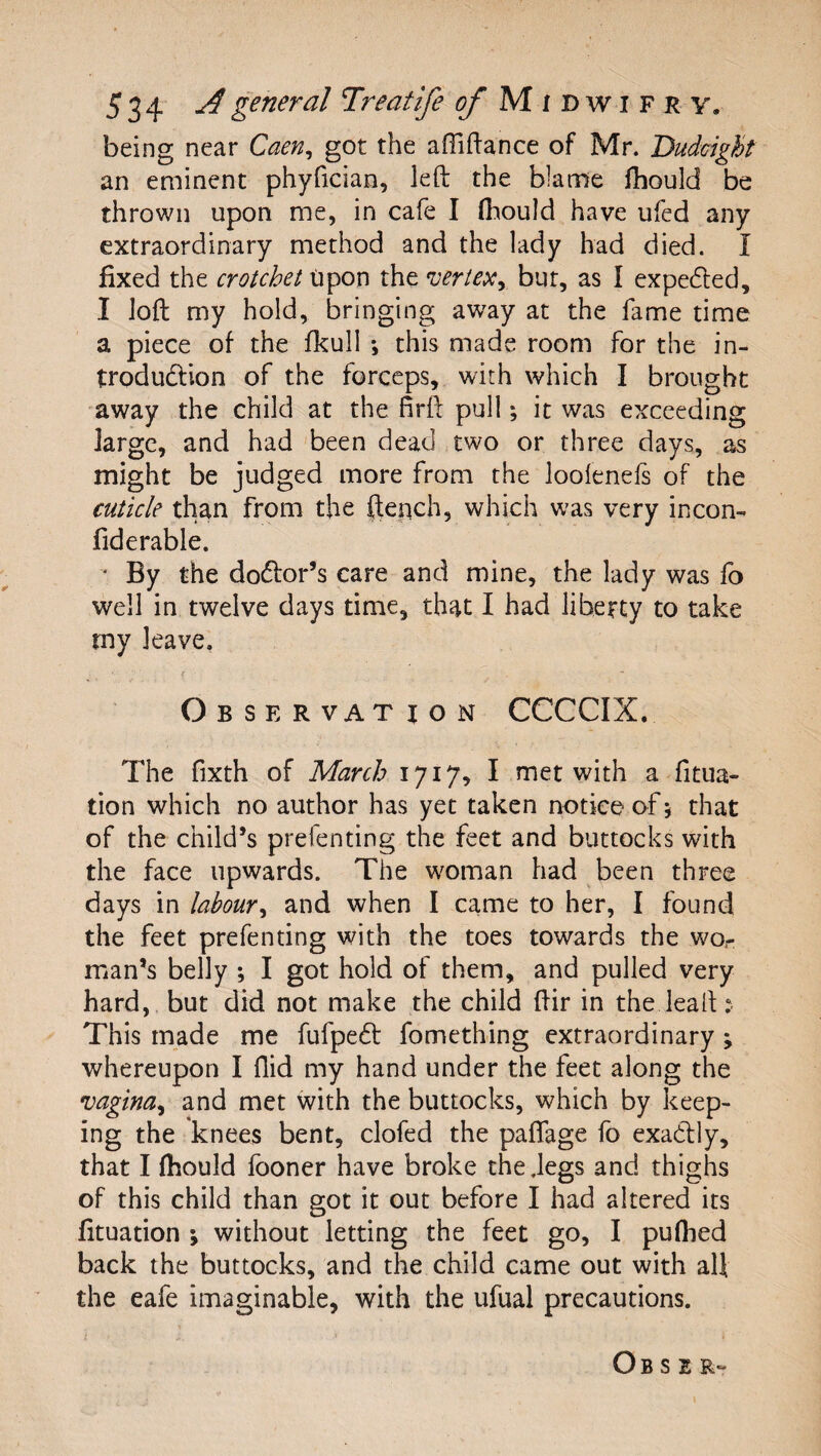 being near Caen^ got the affiftance of Mr. Dudcight an eminent phyfician, left the blame ftiould be thrown upon me, in cafe I fliould have ufed any extraordinary method and the lady had died. I fixed the crotchet upon the vertexy bur, as I expedled, I loft my hold, bringing away at the fame time a piece of the fkull *, this mads room for the in- trodudllon of the forceps, with which I brought away the child at the firft pull; it was exceeding large, and had been dead two or three days, as might be judged more from the loolenefs of the cuticle than from the ftepch, which was very incon- fiderable. ‘ By the doctor’s care and mine, the lady was fo well in twelve days time, that I had liberty to take my leave. Observation CCCCIX. The fixth of March 1717, I met with a fixa¬ tion which no author has yet taken notice of 5 that of the child’s prefenting the feet and buttocks with the face upwards. The woman had been three days in labour^ and when I came to her, I found the feet prefenting with the toes towards the wo¬ man’s belly ; I got hold of them, and pulled very hard, but did not make the child ftir in the leaft; This made me fufpedt fomething extraordinary j whereupon I Aid my hand under the feet along the vagina^ and met with the buttocks, which by keep¬ ing the knees bent, clofed the paffage fo exadly, that I fhould fooner have broke the .legs and thighs of this child than got it out before I had altered its fixation 5 without letting the feet go, I puflied back the buttocks, and the child came out with all the eafe imaginable, with the ufual precautions. O B s E R-