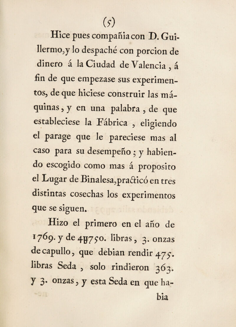 (9) Hice pues compañía con D. Gui¬ llermo.,!7 lo despaché con porción de dinero á la Ciudad de Valencia , á fin de que empezase sus experimen¬ tos, deque hiciese construir las má¬ quinas , y en una palabra , de que estableciese la Fábrica , eligiendo el parage que le pareciese mas al caso para su desempeño • y habien¬ do escogido como mas á proposito el Lugar de Binalesa,pra£l:icó en tres distintas cosechas los experimentos que se siguen. Hizo el primero en el año de 1769. y de 4^7yo. libras, 3. onzas de capullo, que debían rendir 475. libras Seda , solo rindieron 363. y 3* onzas, y esta Seda en que ha¬ bía