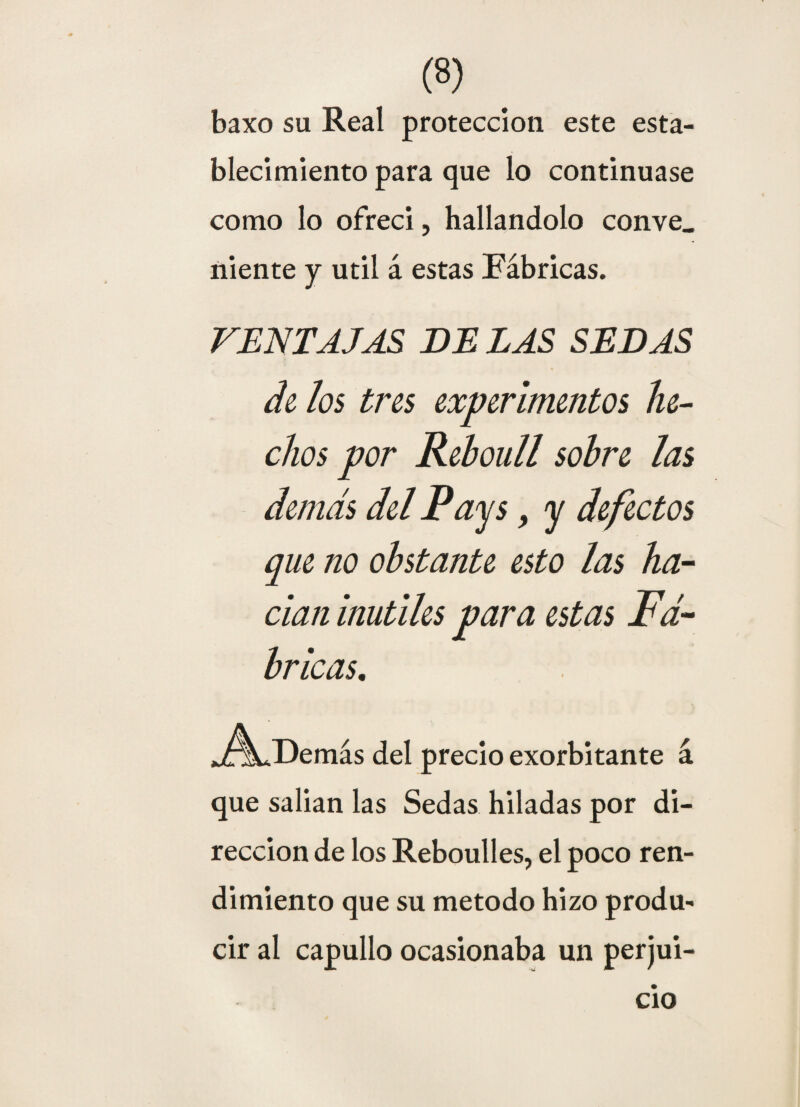 baxo su Real protección este esta¬ blecimiento para que lo continuase como lo ofreci, hallándolo conve. niente y útil á estas Fábricas. VENTAJAS DE LAS SEDAS de los tres experimentos he¬ chos por Reboull sobre las demás del Pays, y defectos que no obstante esto las ha¬ cían inútiles para estas Fᬠbricas. J^Demás del precio exorbitante á que salian las Sedas hiladas por di¬ rección de los Reboulles, el poco ren¬ dimiento que su método hizo produ¬ cir al capullo ocasionaba un perjui¬ cio