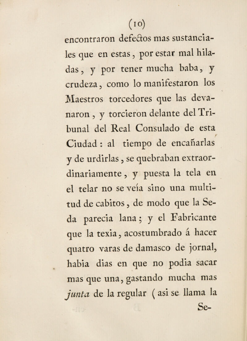 encontraron defectos mas sustancía¬ les que en estas, por estar mal hila¬ das , y por tener mucha baba, y crudeza, como lo manifestaron los Maestros torcedores que las deva¬ naron , y torcieron delante del Tri¬ bunal del Real Consulado de esta 7 Ciudad : al tiempo de encañarlas y de urdirlas , se quebraban extraor¬ dinariamente , y puesta la tela en el telar no se veía sino una multi¬ tud de cabitos , de modo que la Se¬ da parecía lana; y el Fabricante que la texia, acostumbrado á hacer quatro varas de damasco de jornal, había dias en que no podía sacar mas que una, gastando mucha mas junta de la regular ( asi se llama la Se-