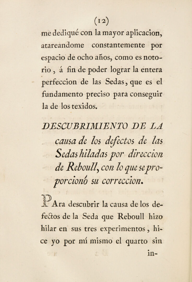me dediqué con la mayor aplicación, atareándome constantemente por espacio de ocho años, como es noto¬ rio , á fin de poder lograr la entera perfección de las Sedas, que es el fundamento preciso para conseguir la de los texidos. DESCUBRIMIENTO DE LA causa de los defectos de las Sedas hiladas por dirección de Reboull\ con lo que sepro¬ porciono su corrección. 13 JL Ara descubrir la causa de los de¬ fecaos de la Seda que Reboull hizo hilar en sus tres experimentos, hi¬ ce yo por mí mismo el quarto sin i in-
