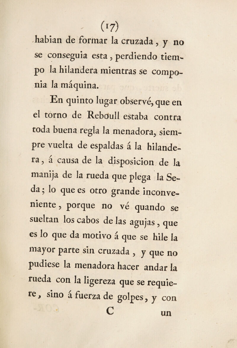 - (>7) habían de formar la cruzada, y no se conseguía esta , perdiendo tiem¬ po la hilandera mientras se compo¬ nía la máquina. En quinto lugar observé, que en el torno de Rebouli estaba contra toda buena regla la menadora, siem¬ pre vuelta de espaldas á la hilande¬ ra , a causa de la disposición de la manija de la rueda que plega la Se¬ da ; lo que es otro grande inconve¬ niente , porque no ve quando se sueltan los cabos de las agujas , que es lo que da motivo á que se hile la mayor parte sin cruzada , y que no pudiese la menadora hacer andar la rueda con la ligereza que se requie¬ re , sino á fuerza de golpes, y con C un