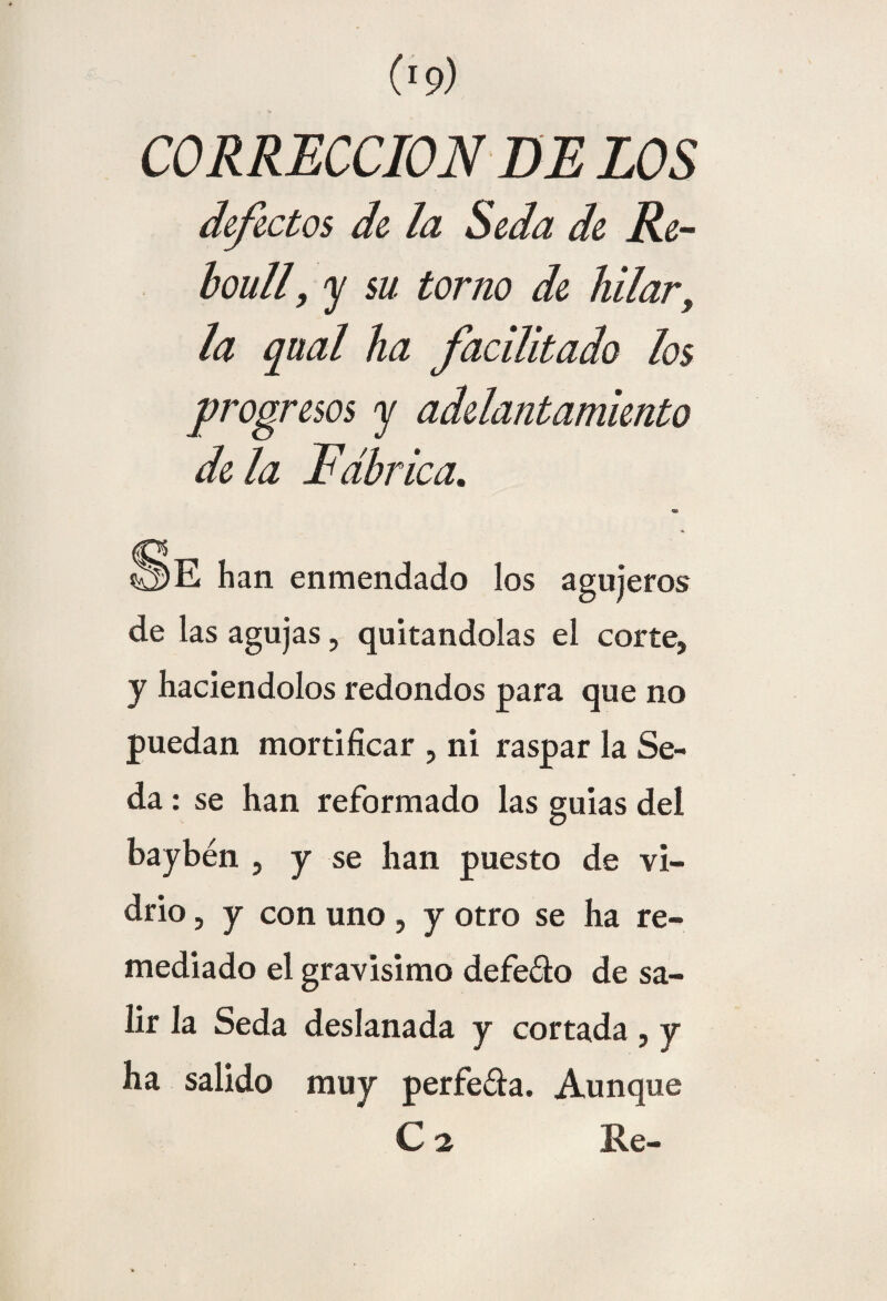 CORRECCION DE LOS ¿efectos de la Seda de Re- boull, y su torno de hilar. la qual ha facilitado los progresos y adelantamiento de la Fábrica, han enmendado los agujeros de las agujas, quitándolas el corte, y haciéndolos redondos para que no puedan mortificar , ni raspar la Se¬ da : se han reformado las guias del baybén , y se han puesto de vi¬ drio , y con uno , y otro se ha re¬ mediado el gravisimo defeéto de sa¬ lir la Seda deslanada y cortada , y ha salido muy perfe&a. Aunque C 2 K.e-