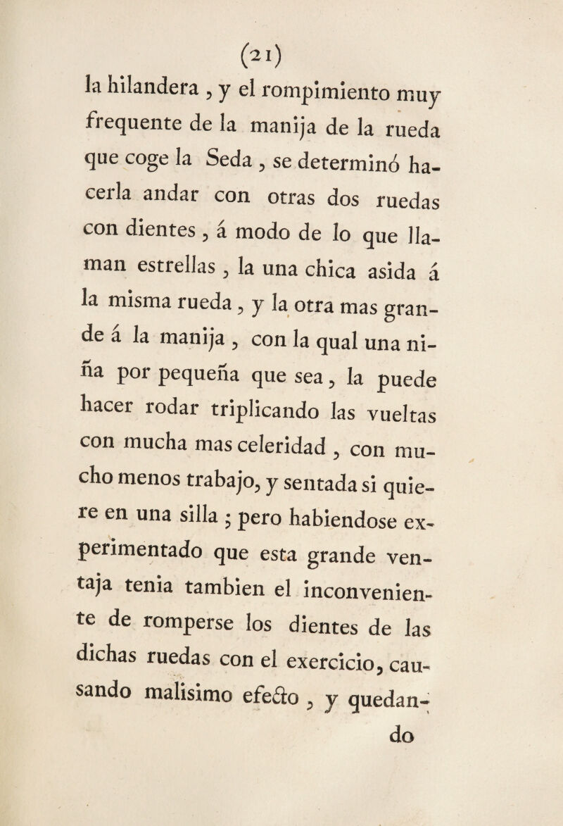 líi Iiuandera , y el rom pimiento muy frequente de la manija de la rueda que coge la Seda , se determinó ha¬ cerla andar con otras dos ruedas con dientes , a modo de ío que lla¬ man estrellas, la una chica asida á la misma rueda, y Ja otra mas gran¬ de a la manija , con la qual una ni¬ na por pequeña que sea, la puede hacer rodar triplicando las vueltas con mucha mas celeridad , con mu¬ cho menos trabajo, y sentada si quie¬ re en una silla ; pero habiéndose ex¬ perimentado que esta grande ven¬ taja tenia también el inconvenien- te de romperse los dientes de las dichas ruedas con el exercicio, cau¬ sando malisimo efedo , y quedan¬ do