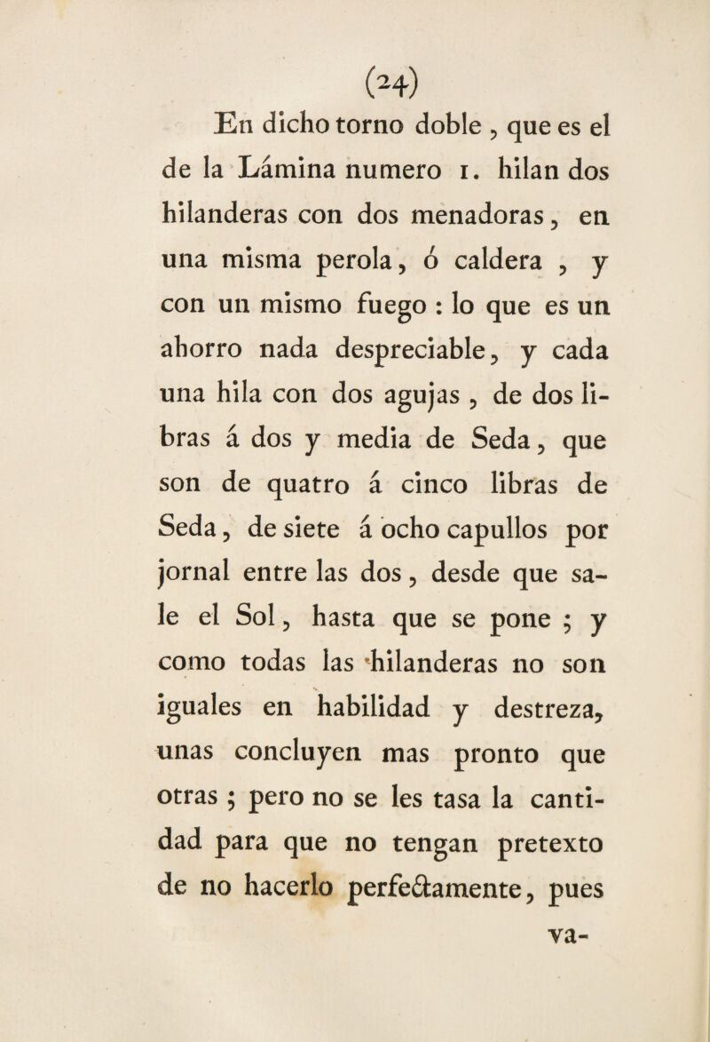 En dicho torno doble , que es el de la Lámina numero i. hilan dos hilanderas con dos menadoras, en una misma perola, ó caldera , y con un mismo fuego : lo que es un ahorro nada despreciable, y cada una hila con dos agujas , de dos li¬ bras á dos y media de Seda, que son de quatro á cinco libras de Seda, de siete á ocho capullos por jornal entre las dos, desde que sa¬ le el Sol, hasta que se pone ; y como todas las 'hilanderas no son iguales en habilidad y destreza, unas concluyen mas pronto que otras ; pero no se les tasa la canti¬ dad para que no tengan pretexto de no hacerlo perfe&amente, pues