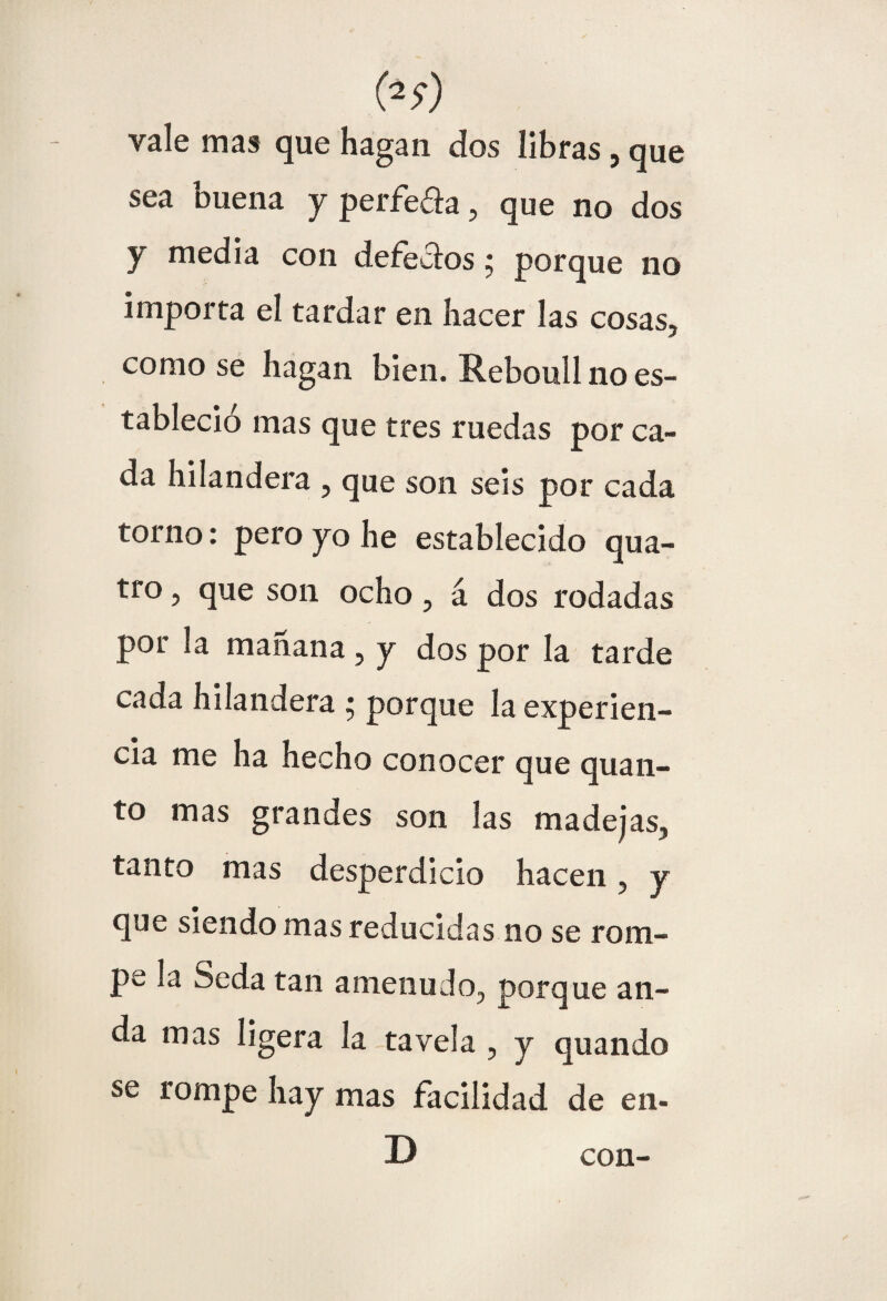 vale mas que hagan dos libras, que sea buena y perfe&a, que no dos y media con defecaos; porque no importa el tardar en hacer las cosas, como se hagan bien. Reboull no es¬ tableció mas que tres ruedas por ca¬ da hilandera , que son seis por cada torno: pero yo he establecido qua- tro, que son ocho, a dos rodadas por la mañana , y dos por la tarde cada hilandera 5 porque la experien¬ cia me ha hecho conocer que quan- to mas grandes son las madejas, tanto mas desperdicio hacen, y que siendo mas reducidas no se rom¬ pe la Seda tan amenudo, porque an¬ da mas ligera la tavela , y quando se rompe hay mas facilidad de en- con-