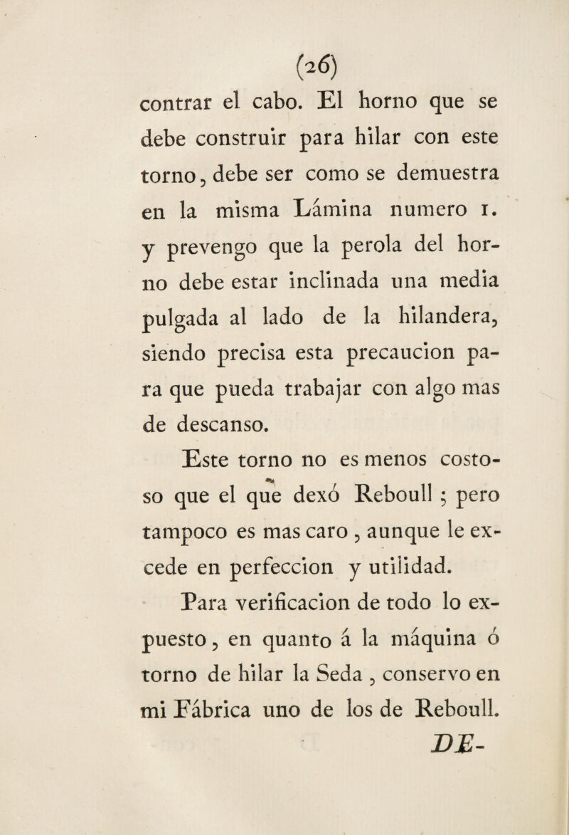 contrar el cabo. El horno que se debe construir para hilar con este torno, debe ser como se demuestra en la misma Lámina numero i. y prevengo que la perola del hor¬ no debe estar inclinada una media pulgada al lado de la hilandera, siendo precisa esta precaución pa¬ ra que pueda trabajar con algo mas de descanso. Este torno no es menos costo- so que el que dexo Reboull ; pero tampoco es mas caro , aunque le ex¬ cede en perfección y utilidad. Para verificación de todo lo ex¬ puesto , en quanto á la máquina ó torno de hilar la Seda , conservo en mi Fábrica uno de los de Reboull. DJE-
