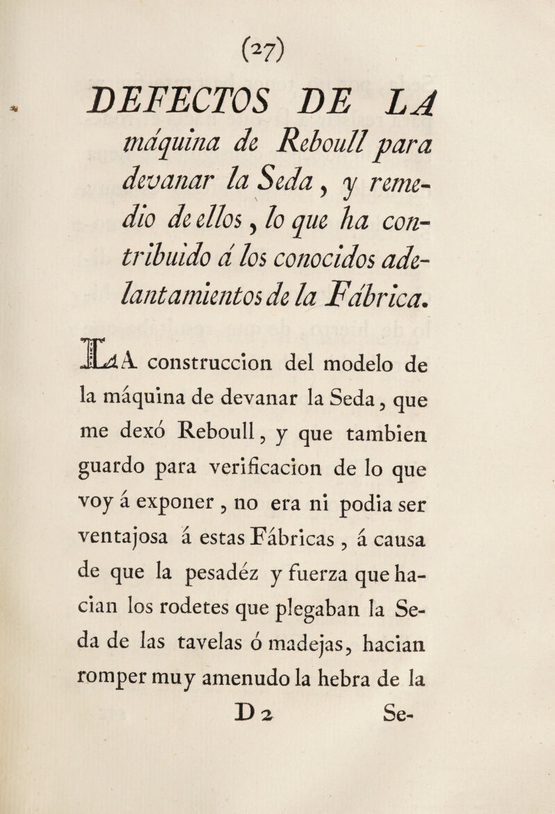 DEFECTOS DE LJ máquina de Reboull para devanar la Seda y y reme- dio de ellos y lo que ha con¬ tribuido d los conocidos ade¬ lantamientos de la Fábrica. JL4A. construcción del modelo de la máquina de devanar la Seda, que me dexó Reboull, y que también guardo para verificación de lo que voy á exponer , no era ni podía ser ventajosa á estas Fábricas , á causa de que la pesadez y fuerza que ha¬ dan los rodetes que plegaban la Se¬ da de 1 as tavelas ó madejas, hadan romper muy amenudo la hebra de la D2 Se-