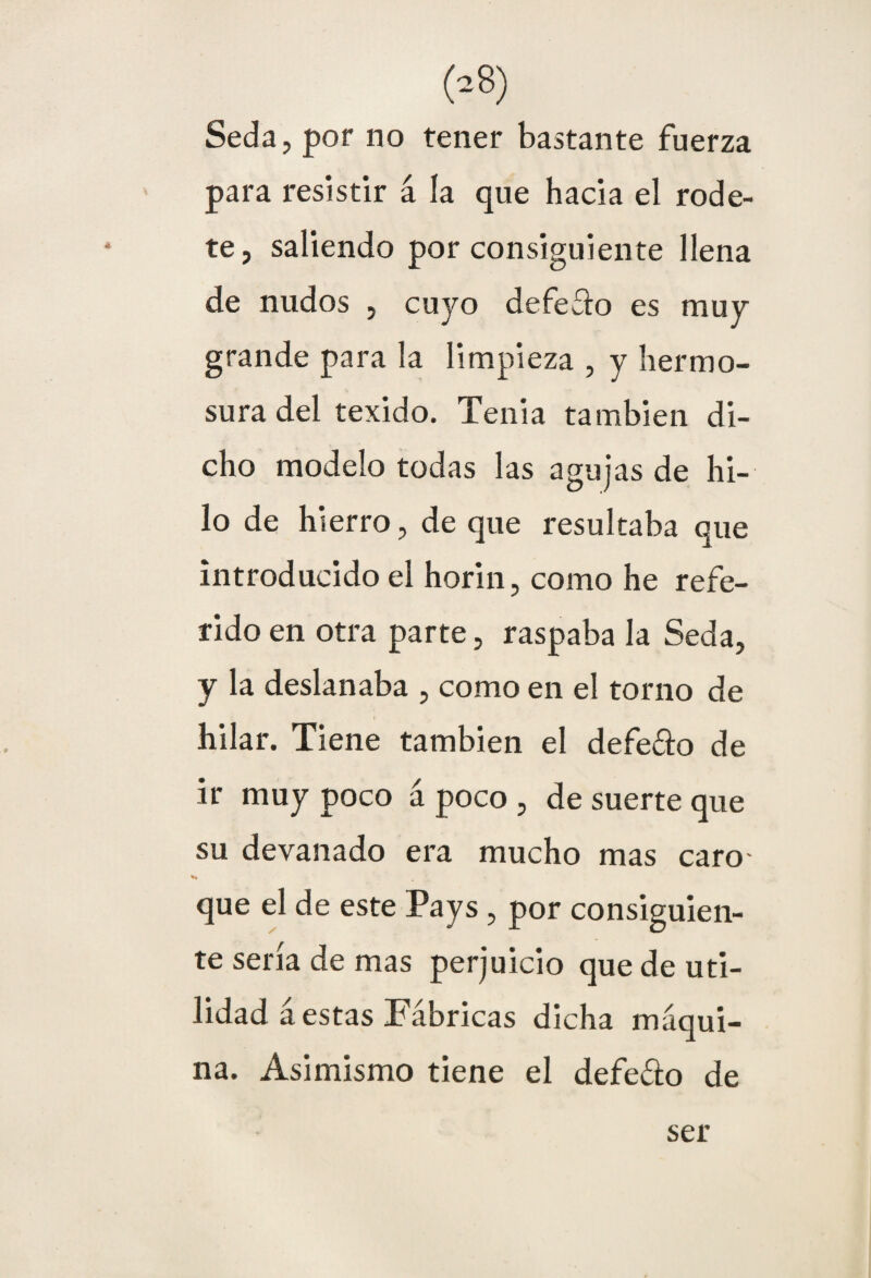 Seda, por no tener bastante fuerza para resistir á ía que hacia el rode¬ te, saliendo por consiguiente llena de nudos , cuyo defeílo es muy grande para la limpieza , y hermo¬ sura del texido. Tenia también di¬ cho modelo todas las agujas de hi¬ lo de hierro, de que resultaba que introducido el horin, como he refe¬ rido en otra parte, raspaba la Seda, y la deslanaba , como en el torno de hilar. Tiene también el defeco de ir muy poco á poco , de suerte que su devanado era mucho mas caro- que el de este Pays, por consiguien¬ te sería de mas perjuicio que de uti¬ lidad á estas Fábricas dicha máqui¬ na. Asimismo tiene el defe&o de ser