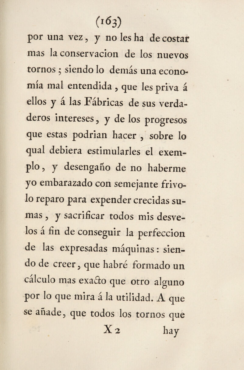 por una vez, y no les ha de costar mas la conservación de los nuevos tornos • siendo lo demás una econo¬ mía mal entendida , que les priva á ellos y a las Fábricas de sus verda¬ deros intereses, y de los progresos que estas podrían hacer , sobre lo qual debiera estimularles el exem- plo, y desengaño de no haberme yo embarazado con semejante frivo¬ lo reparo para expender crecidas su¬ mas , y sacrificar todos mis desve¬ los a fin de conseguir la perfección de las expresadas máquinas: sien¬ do de creer, que habré formado un calculo mas exaéio que otro alguno por lo que mira á la utilidad. A que se añade, que todos los tornos que