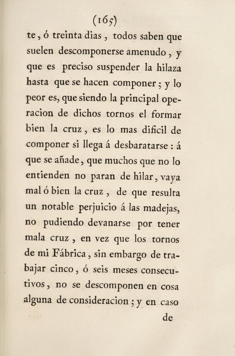 (lóí) te, ó treinta dias , todos saben que suelen descomponerse amenudo , y que es preciso suspender la hilaza hasta que se hacen componer; y lo peor es, que siendo la principal ope¬ ración de dichos tornos el formar bien la cruz, es lo mas difícil de componer si llega á desbaratarse : á que se añade, que muchos que no lo entienden no paran de hilar, vaya mal ó bien la cruz , de que resulta un notable perjuicio á las madejas, no pudiendo devanarse por tener mala cruz , en vez que los tornos de mi Fábrica, sin embargo de tra¬ bajar cinco, ó seis meses consecu¬ tivos , no se descomponen en cosa alguna de consideración ; y en caso de